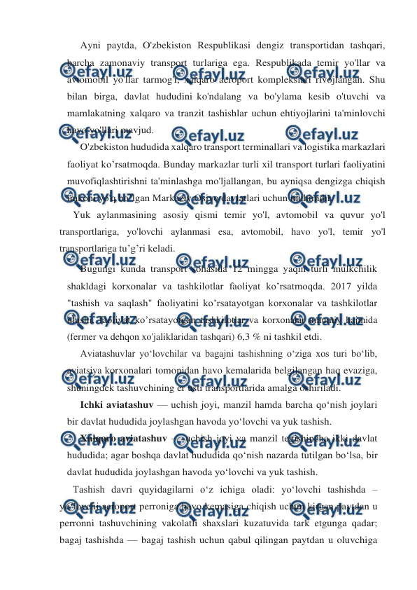  
 
Ayni paytda, O'zbekiston Respublikasi dengiz transportidan tashqari, 
barcha zamonaviy transport turlariga ega. Respublikada temir yo'llar va 
avtomobil yo'llar tarmog'i, xalqaro aeroport komplekslari rivojlangan. Shu 
bilan birga, davlat hududini ko'ndalang va bo'ylama kesib o'tuvchi va 
mamlakatning xalqaro va tranzit tashishlar uchun ehtiyojlarini ta'minlovchi 
havo yo'llari mavjud. 
O'zbekiston hududida xalqaro transport terminallari va logistika markazlari 
faoliyat ko’rsatmoqda. Bunday markazlar turli xil transport turlari faoliyatini 
muvofiqlashtirishni ta'minlashga mo'ljallangan, bu ayniqsa dengizga chiqish 
imkoni yo'q bo’lgan Markaziy Osiyo davlatlari uchun muhimdir. 
Yuk aylanmasining asosiy qismi temir yo'l, avtomobil va quvur yo'l 
transportlariga, yo'lovchi aylanmasi esa, avtomobil, havo yo'l, temir yo'l 
transportlariga tu’g’ri keladi. 
Bugungi kunda transport sohasida 12 mingga yaqin turli mulkchilik 
shakldagi korxonalar va tashkilotlar faoliyat ko’rsatmoqda. 2017 yilda 
"tashish va saqlash" faoliyatini ko’rsatayotgan korxonalar va tashkilotlar 
ulushi, faoliyat ko’rsatayotgan tashkilotlar va korxonalar umumiy hajmida 
(fermer va dehqon xo'jaliklaridan tashqari) 6,3 % ni tashkil etdi. 
Aviatashuvlar yo‘lovchilar va bagajni tashishning o‘ziga xos turi bo‘lib, 
aviatsiya korxonalari tomonidan havo kemalarida belgilangan haq evaziga, 
shuningdek tashuvchining er usti transportlarida amalga oshiriladi. 
Ichki aviatashuv — uchish joyi, manzil hamda barcha qo‘nish joylari 
bir davlat hududida joylashgan havoda yo‘lovchi va yuk tashish. 
Xalqaro aviatashuv — uchish joyi va manzil tegishincha ikki davlat 
hududida; agar boshqa davlat hududida qo‘nish nazarda tutilgan bo‘lsa, bir 
davlat hududida joylashgan havoda yo‘lovchi va yuk tashish. 
Tashish davri quyidagilarni o‘z ichiga oladi: yo‘lovchi tashishda – 
yo‘lovchi aeroport perroniga havo kemasiga chiqish uchun kirgan paytdan u 
perronni tashuvchining vakolatli shaxslari kuzatuvida tark etgunga qadar; 
bagaj tashishda — bagaj tashish uchun qabul qilingan paytdan u oluvchiga 
