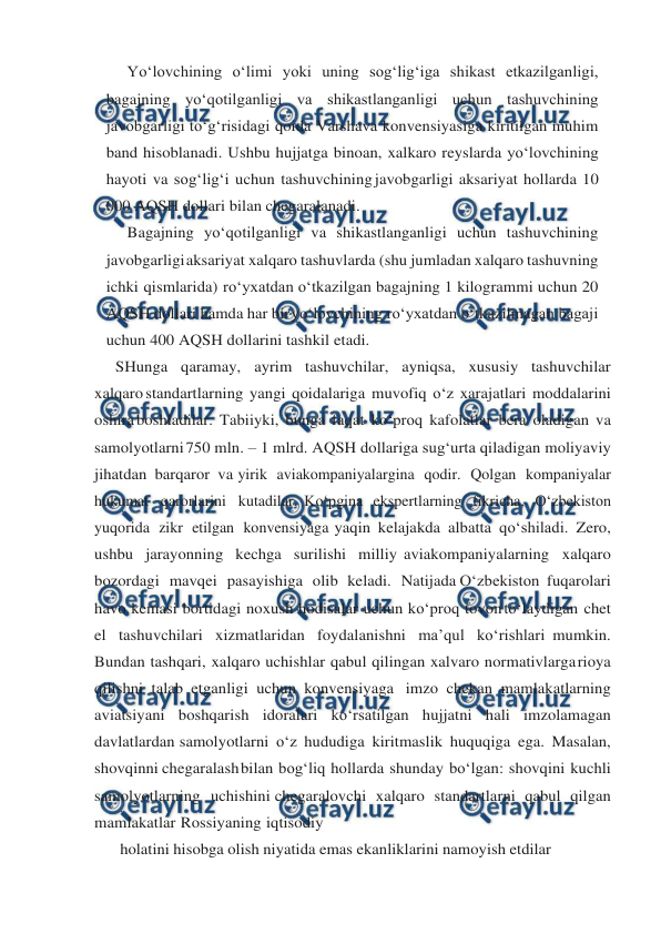  
 
Yo‘lovchining o‘limi yoki uning sog‘lig‘iga shikast etkazilganligi, 
bagajning yo‘qotilganligi va shikastlanganligi uchun tashuvchining 
javobgarligi to‘g‘risidagi qoida Varshava konvensiyasiga kiritilgan muhim 
band hisoblanadi. Ushbu hujjatga binoan, xalkaro reyslarda yo‘lovchining 
hayoti va sog‘lig‘i uchun tashuvchining javobgarligi aksariyat hollarda 10 
000 AQSH dollari bilan chegaralanadi. 
Bagajning yo‘qotilganligi va shikastlanganligi uchun tashuvchining 
javobgarligi 
aksariyat xalqaro tashuvlarda (shu jumladan xalqaro tashuvning 
ichki qismlarida) ro‘yxatdan o‘tkazilgan bagajning 1 kilogrammi uchun 20 
AQSH dollari hamda har bir 
yo‘lovchining ro‘yxatdan o‘tkazilmagan bagaji 
uchun 400 AQSH dollarini tashkil etadi. 
SHunga qaramay, ayrim tashuvchilar, ayniqsa, xususiy tashuvchilar 
xalqaro standartlarning yangi qoidalariga muvofiq o‘z xarajatlari moddalarini 
oshira boshladilar. Tabiiyki, bunga faqat ko‘proq kafolatlar bera oladigan va 
samolyotlarni 750 mln. – 1 mlrd. AQSH dollariga sug‘urta qiladigan moliyaviy 
jihatdan barqaror va yirik aviakompaniyalargina qodir. Qolgan kompaniyalar 
hukumat qarorlarini kutadilar. Ko‘pgina ekspertlarning fikricha, O‘zbekiston 
yuqorida zikr etilgan konvensiyaga yaqin kelajakda albatta qo‘shiladi. Zero, 
ushbu jarayonning kechga surilishi milliy aviakompaniyalarning xalqaro 
bozordagi mavqei pasayishiga olib keladi. Natijada O‘zbekiston fuqarolari 
havo kemasi bortidagi noxush hodisalar uchun ko‘proq tovon to‘laydigan chet 
el tashuvchilari xizmatlaridan foydalanishni ma’qul ko‘rishlari mumkin. 
Bundan tashqari, xalqaro uchishlar qabul qilingan xalvaro normativlarga 
rioya 
qilishni talab etganligi uchun konvensiyaga imzo chekan mamlakatlarning 
aviatsiyani boshqarish idoralari ko‘rsatilgan hujjatni hali imzolamagan 
davlatlardan samolyotlarni o‘z hududiga kiritmaslik huquqiga ega. Masalan, 
shovqinni chegaralash 
bilan bog‘liq hollarda shunday bo‘lgan: shovqini kuchli 
samolyotlarning uchishini chegaralovchi xalqaro standartlarni qabul qilgan 
mamlakatlar Rossiyaning iqtisodiy 
holatini hisobga olish niyatida emas ekanliklarini namoyish etdilar 
