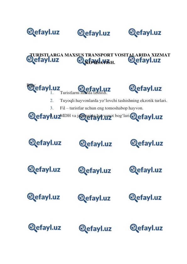  
 
 
 
 
 
 
TURISTLARGA MAXSUS TRANSPORT VOSITALARIDA XIZMAT 
KO‘RSATISH. 
 
 
Reja: 
1. 
Turistlarni itlarda tashish. 
2. 
Tuyoqli hayvonlarda yo‘lovchi tashishning ekzotik turlari. 
3. 
Fil – turistlar uchun eng tomoshabop hayvon. 
4. 
MDH va jahonning hayvonot bog‘lari. 
 
 
 
 
 
 
 
 
 
 
 
 
 
 
 
 
