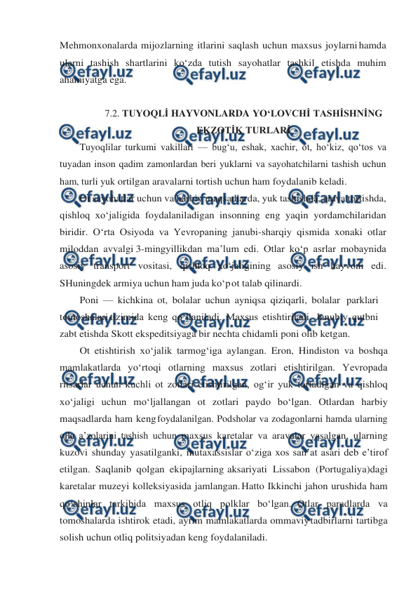  
 
Mehmonxonalarda mijozlarning itlarini saqlash uchun maxsus joylarni hamda 
ularni tashish shartlarini ko‘zda tutish sayohatlar tashkil etishda muhim 
ahamiyatga ega. 
 
7.2. TUYOQLİ HAYVONLARDA YO‘LOVCHİ TASHİSHNİNG 
EKZOTİK TURLARİ 
Tuyoqlilar turkumi vakillari — bug‘u, eshak, xachir, ot, ho‘kiz, qo‘tos va 
tuyadan inson qadim zamonlardan beri yuklarni va sayohatchilarni tashish uchun 
ham, turli yuk ortilgan aravalarni tortish uchun ham foydalanib keladi. 
Ot sayohatlar uchun va harbiy maqsadlarda, yuk tashishda, arava tortishda, 
qishloq xo‘jaligida foydalaniladigan insonning eng yaqin yordamchilaridan 
biridir. O‘rta Osiyoda va Yevropaning janubi-sharqiy qismida xonaki otlar 
miloddan avvalgi 3-mingyillikdan ma’lum edi. Otlar ko‘p asrlar mobaynida 
asosiy transport vositasi, qishloq xo‘jaligining asosiy ish hayvoni edi. 
SHuningdek armiya uchun ham juda ko‘p 
ot talab qilinardi. 
Poni — kichkina ot, bolalar uchun ayniqsa qiziqarli, bolalar parklari 
tomoshalari tizimida keng qo‘llaniladi. Maxsus etishtiriladi. Janubiy qutbni 
zabt etishda Skott ekspeditsiyaga bir nechta chidamli poni olib ketgan. 
Ot etishtirish xo‘jalik tarmog‘iga aylangan. Eron, Hindiston va boshqa 
mamlakatlarda yo‘rtoqi otlarning maxsus zotlari etishtirilgan. Yevropada 
ritsarlar uchun kuchli ot zotlari etishtirilgan, og‘ir yuk tortadigan va qishloq 
xo‘jaligi uchun mo‘ljallangan ot zotlari paydo bo‘lgan. Otlardan harbiy 
maqsadlarda ham keng foydalanilgan. Podsholar va zodagonlarni hamda ularning 
oila a’zolarini tashish uchun maxsus karetalar va aravalar yasalgan, ularning 
kuzovi shunday yasatilganki, mutaxassislar o‘ziga xos san’at asari deb e’tirof 
etilgan. Saqlanib qolgan ekipajlarning aksariyati Lissabon (Portugaliya)dagi 
karetalar muzeyi kolleksiyasida jamlangan. Hatto Ikkinchi jahon urushida ham 
qo‘shinlar tarkibida maxsus otliq polklar bo‘lgan. Otlar paradlarda va 
tomoshalarda ishtirok etadi, ayrim mamlakatlarda ommaviy tadbirlarni tartibga 
solish uchun otliq politsiyadan keng foydalaniladi. 
