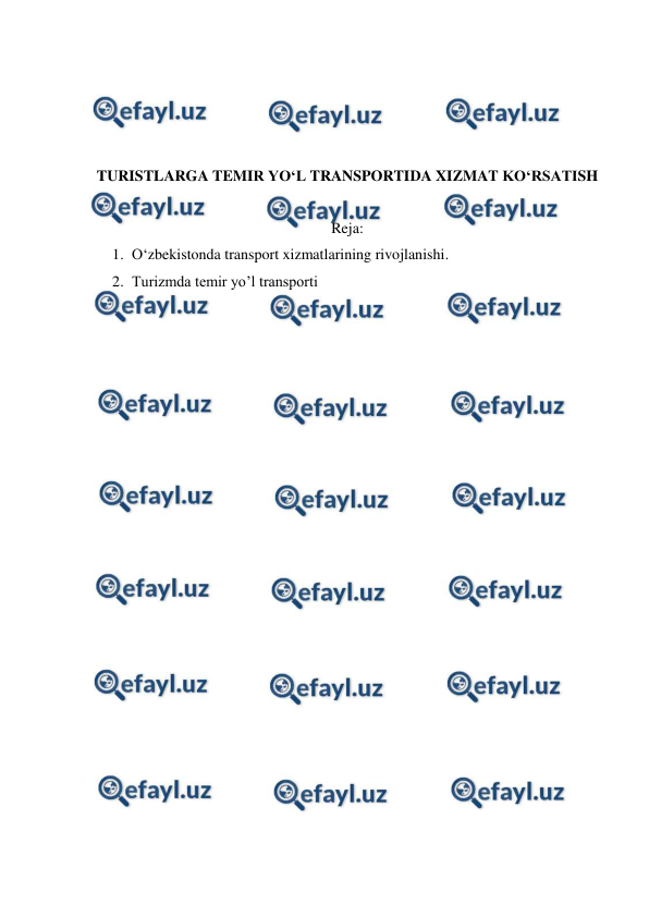  
 
 
 
 
 
TURISTLARGA TEMIR YO‘L TRANSPORTIDA XIZMAT KO‘RSATISH 
 
Reja: 
1. O‘zbekistonda transport xizmatlarining rivojlanishi. 
2. Turizmda temir yo’l transporti 
 
 
 
 
 
 
 
 
 
 
 
 
 
 
 
 
 
 
 
 
 

