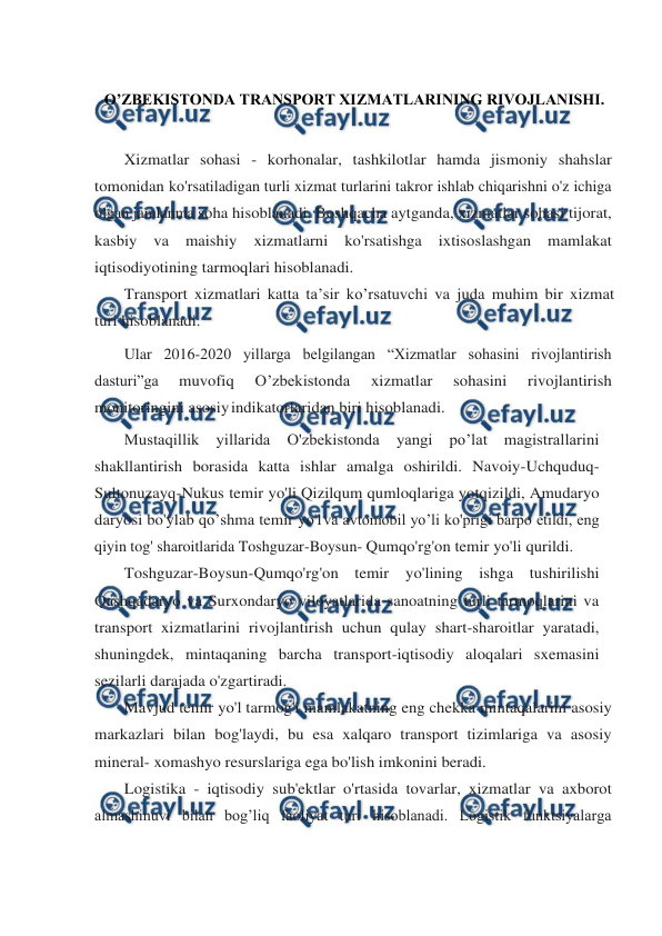  
 
 
O’ZBEKISTONDA TRANSPORT XIZMATLARINING RIVOJLANISHI. 
 
Xizmatlar sohasi - korhonalar, tashkilotlar hamda jismoniy shahslar 
tomonidan ko'rsatiladigan turli xizmat turlarini takror ishlab chiqarishni o'z ichiga 
olgan jamlanma soha hisoblanadi. Boshqacha aytganda, xizmatlar sohasi tijorat, 
kasbiy va maishiy xizmatlarni ko'rsatishga ixtisoslashgan mamlakat 
iqtisodiyotining tarmoqlari hisoblanadi. 
Transport xizmatlari katta ta’sir ko’rsatuvchi va juda muhim bir xizmat 
turi hisoblanadi. 
Ular 2016-2020 yillarga belgilangan “Xizmatlar sohasini rivojlantirish 
dasturi”ga 
muvofiq 
O’zbekistonda 
xizmatlar 
sohasini 
rivojlantirish 
monitoringini asosiy indikatorlaridan biri hisoblanadi. 
Mustaqillik 
yillarida O'zbekistonda yangi po’lat magistrallarini 
shakllantirish borasida katta ishlar amalga oshirildi. Navoiy-Uchquduq-
Sultonuzayq-Nukus temir yo'li Qizilqum qumloqlariga yotqizildi, Amudaryo 
daryosi bo'ylab qo’shma temir yo'l va avtomobil yo’li ko'prigi barpo etildi, eng 
qiyin tog' sharoitlarida Toshguzar-Boysun- Qumqo'rg'on temir yo'li qurildi. 
Toshguzar-Boysun-Qumqo'rg'on temir yo'lining ishga tushirilishi 
Qashqadaryo va Surxondaryo viloyatlarida sanoatning turli tarmoqlarini va 
transport xizmatlarini rivojlantirish uchun qulay shart-sharoitlar yaratadi, 
shuningdek, mintaqaning barcha transport-iqtisodiy aloqalari sxemasini 
sezilarli darajada o'zgartiradi. 
Mavjud temir yo'l tarmog'i mamlakatning eng chekka mintaqalarini asosiy 
markazlari bilan bog'laydi, bu esa xalqaro transport tizimlariga va asosiy 
mineral- xomashyo resurslariga ega bo'lish imkonini beradi. 
Logistika - iqtisodiy sub'ektlar o'rtasida tovarlar, xizmatlar va axborot 
almashinuvi bilan bog’liq faoliyat turi hisoblanadi. Logistik funktsiyalarga 
