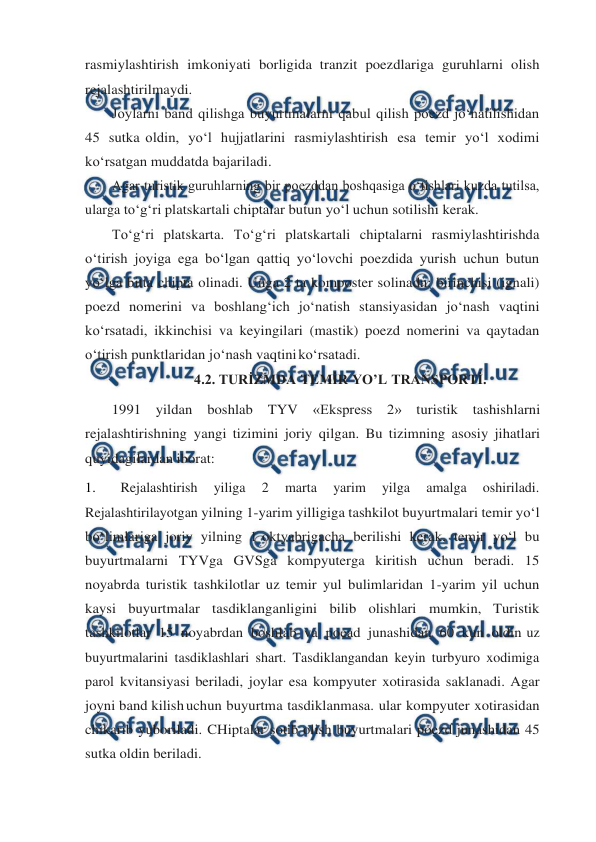  
 
rasmiylashtirish imkoniyati borligida tranzit poezdlariga guruhlarni olish 
rejalashtirilmaydi. 
Joylarni band qilishga buyurtmalarni qabul qilish poezd jo‘natilishidan 
45 sutka oldin, yo‘l hujjatlarini rasmiylashtirish esa temir yo‘l xodimi 
ko‘rsatgan muddatda bajariladi. 
Agar turistik guruhlarning bir poezddan boshqasiga o‘tishlari kuzda tutilsa, 
ularga to‘g‘ri platskartali chiptalar butun yo‘l uchun sotilishi kerak. 
To‘g‘ri platskarta. To‘g‘ri platskartali chiptalarni rasmiylashtirishda 
o‘tirish joyiga ega bo‘lgan qattiq yo‘lovchi poezdida yurish uchun butun 
yo‘lga bitta chipta olinadi. Unga 2 ta komposter solinadn: birinchisi (ignali) 
poezd nomerini va boshlang‘ich jo‘natish stansiyasidan jo‘nash vaqtini 
ko‘rsatadi, ikkinchisi va keyingilari (mastik) poezd nomerini va qaytadan 
o‘tirish punktlaridan jo‘nash vaqtini 
ko‘rsatadi. 
4.2. TURİZMDA TEMİR YO’L TRANSPORTİ. 
1991 yildan boshlab TYV «Ekspress 2» turistik tashishlarni 
rejalashtirishning yangi tizimini joriy qilgan. Bu tizimning asosiy jihatlari 
quyidagilardan iborat: 
1. 
Rejalashtirish 
yiliga 
2 
marta 
yarim 
yilga 
amalga 
oshiriladi. 
Rejalashtirilayotgan yilning 1-yarim yilligiga tashkilot buyurtmalari temir yo‘l 
bo‘limlariga joriy yilning 1 oktyabrigacha berilishi kerak, temir yo‘l bu 
buyurtmalarni TYVga GVSga kompyuterga kiritish uchun beradi. 15 
noyabrda turistik tashkilotlar uz temir yul bulimlaridan 1-yarim yil uchun 
kaysi buyurtmalar tasdiklanganligini bilib olishlari mumkin, Turistik 
tashkilotlar 15 noyabrdan boshlab va poead junashidan 60 kun oldin uz 
buyurtmalarini tasdiklashlari shart. Tasdiklangandan keyin turbyuro xodimiga 
parol kvitansiyasi beriladi, joylar esa kompyuter xotirasida saklanadi. Agar 
joyni band kilish uchun buyurtma tasdiklanmasa. ular kompyuter xotirasidan 
chikarib yuboriladi. CHiptalar sotib olish buyurtmalari poezd junashidan 45 
sutka oldin beriladi. 
