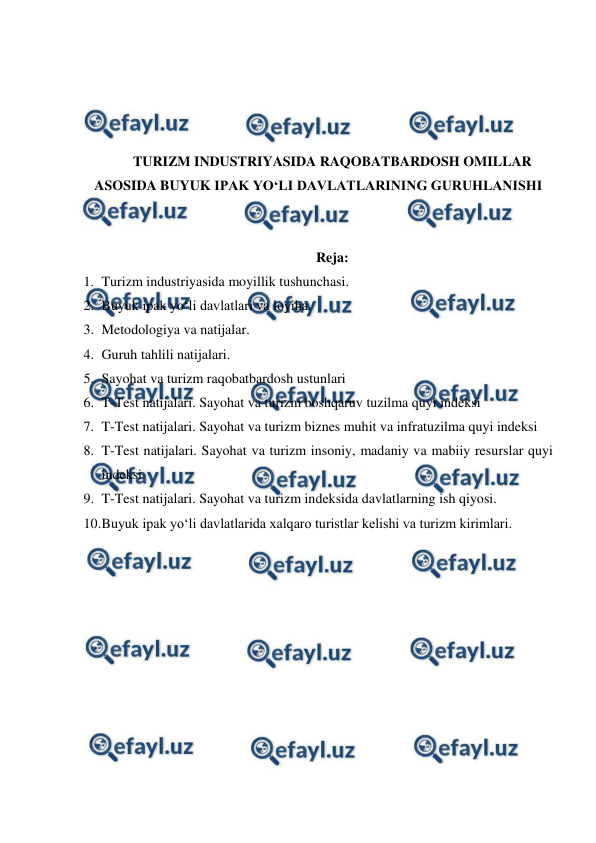  
 
 
 
 
 
TURIZM INDUSTRIYASIDA RAQOBATBARDOSH OMILLAR 
ASOSIDA BUYUK IPAK YO‘LI DAVLATLARINING GURUHLANISHI 
 
 
Reja: 
1. Turizm industriyasida moyillik tushunchasi.  
2. Buyuk ipak yo‘li davlatlari va loyiha.  
3. Metodologiya va natijalar.  
4. Guruh tahlili natijalari.  
5. Sayohat va turizm raqobatbardosh ustunlari  
6. T-Test natijalari. Sayohat va turizm boshqaruv tuzilma quyi indeksi  
7. T-Test natijalari. Sayohat va turizm biznes muhit va infratuzilma quyi indeksi  
8. T-Test natijalari. Sayohat va turizm insoniy, madaniy va mabiiy resurslar quyi 
indeksi  
9. T-Test natijalari. Sayohat va turizm indeksida davlatlarning ish qiyosi.  
10. 
Buyuk ipak yo‘li davlatlarida xalqaro turistlar kelishi va turizm kirimlari. 
 
 
 
 
 
 
 
 
 
 
 
 
