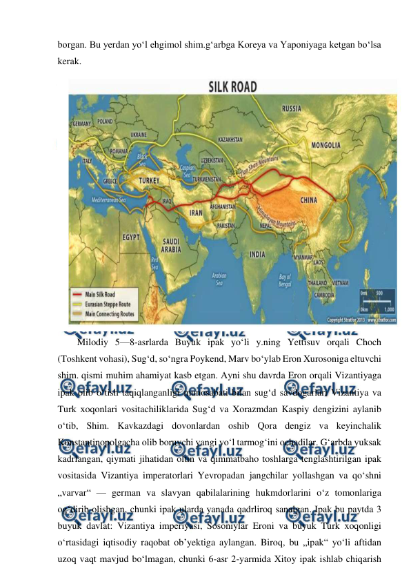  
 
borgan. Bu yerdan yoʻl ehgimol shim.gʻarbga Koreya va Yaponiyaga ketgan boʻlsa 
kerak. 
 
Milodiy 5—8-asrlarda Buyuk ipak yoʻli y.ning Yettisuv orqali Choch 
(Toshkent vohasi), Sugʻd, soʻngra Poykend, Marv boʻylab Eron Xurosoniga eltuvchi 
shim. qismi muhim ahamiyat kasb etgan. Ayni shu davrda Eron orqali Vizantiyaga 
ipak olib oʻtish taqiqlanganligi munosabati bilan sugʻd savdogarlari Vizantiya va 
Turk xoqonlari vositachiliklarida Sugʻd va Xorazmdan Kaspiy dengizini aylanib 
oʻtib, Shim. Kavkazdagi dovonlardan oshib Qora dengiz va keyinchalik 
Konstantinopolgacha olib boruvchi yangi yoʻl tarmogʻini ochadilar. Gʻarbda yuksak 
kadrlangan, qiymati jihatidan oltin va qimmatbaho toshlarga tenglashtirilgan ipak 
vositasida Vizantiya imperatorlari Yevropadan jangchilar yollashgan va qoʻshni 
„varvar“ — german va slavyan qabilalarining hukmdorlarini oʻz tomonlariga 
ogʻdirib olishgan, chunki ipak ularda yanada qadrliroq sanalgan. Ipak bu paytda 3 
buyuk davlat: Vizantiya imperiyasi, Sosoniylar Eroni va buyuk Turk xoqonligi 
oʻrtasidagi iqtisodiy raqobat obʼyektiga aylangan. Biroq, bu „ipak“ yoʻli aftidan 
uzoq vaqt mavjud boʻlmagan, chunki 6-asr 2-yarmida Xitoy ipak ishlab chiqarish 
