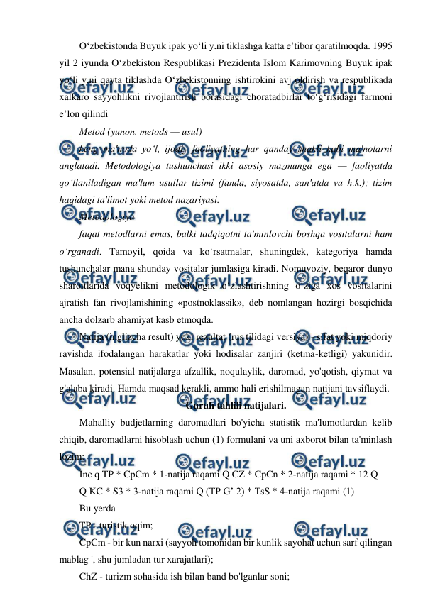  
 
Oʻzbekistonda Buyuk ipak yoʻli y.ni tiklashga katta eʼtibor qaratilmoqda. 1995 
yil 2 iyunda Oʻzbekiston Respublikasi Prezidenta Islom Karimovning Buyuk ipak 
yoʻli y.ni qayta tiklashda Oʻzbekistonning ishtirokini avj oldirish va respublikada 
xalkaro sayyohlikni rivojlantirish borasidagi choratadbirlar toʻgʻrisidagi farmoni 
eʼlon qilindi 
Metod (yunon. metods — usul)  
keng ma'noda yo‘l, ijodiy faoliyatning har qanday shakli kabi ma'nolarni 
anglatadi. Metodologiya tushunchasi ikki asosiy mazmunga ega — faoliyatda 
qo‘llaniladigan ma'lum usullar tizimi (fanda, siyosatda, san'atda va h.k.); tizim 
haqidagi ta'limot yoki metod nazariyasi. 
Metodologiya  
faqat metodlarni emas, balki tadqiqotni ta'minlovchi boshqa vositalarni ham 
o‘rganadi. Tamoyil, qoida va ko‘rsatmalar, shuningdek, kategoriya hamda 
tushunchalar mana shunday vositalar jumlasiga kiradi. Nomuvoziy, beqaror dunyo 
sharoitlarida voqyelikni metodologik o‘zlashtirishning o‘ziga xos vositalarini 
ajratish fan rivojlanishining «postnoklassik», deb nomlangan hozirgi bosqichida 
ancha dolzarb ahamiyat kasb etmoqda. 
Natija (inglizcha result) yoki rezultat (rus tilidagi versiya) - sifat yoki miqdoriy 
ravishda ifodalangan harakatlar yoki hodisalar zanjiri (ketma-ketligi) yakunidir. 
Masalan, potensial natijalarga afzallik, noqulaylik, daromad, yo'qotish, qiymat va 
g'alaba kiradi. Hamda maqsad kerakli, ammo hali erishilmagan natijani tavsiflaydi. 
Guruh tahlili natijalari. 
Mahalliy budjetlarning daromadlari bo'yicha statistik ma'lumotlardan kelib 
chiqib, daromadlarni hisoblash uchun (1) formulani va uni axborot bilan ta'minlash 
lozim: 
Inc q TP * CpCm * 1-natija raqami Q CZ * CpCn * 2-natija raqami * 12 Q 
Q KC * S3 * 3-natija raqami Q (TP G’ 2) * TsS * 4-natija raqami (1) 
Bu yerda  
TP - turistik oqim; 
CpCm - bir kun narxi (sayyoh tomonidan bir kunlik sayohat uchun sarf qilingan 
mablag ', shu jumladan tur xarajatlari); 
ChZ - turizm sohasida ish bilan band bo'lganlar soni; 
