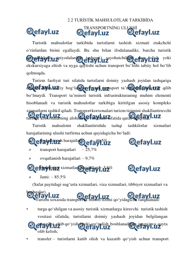  
 
2.2 TURİSTİK MAHSULOTLAR TARKİBİDA 
TRANSPORTNİNG ULUSHİ 
 
Turistik mahsulotlar tarkibida turistlarni tashish xizmati etakchchi 
o‘rinlardan birini egallaydi. Bu shu bilan ifodalanadiki, barcha turistik 
yo‘nalishlarda (piyodalardan tashqari) sayohatchilarni dam olish yoki 
ekskursiyaga eltish va uyga qaytishi uchun transport bo‘lishi tabiiy hol bo‘lib 
qolmoqda. 
Turizm faoliyat turi sifatida turistlarni doimiy yashash joyidan tashqariga 
chiqishi bilan uzviy bog‘langan va uni transport ta’minotisiz tasavvur qilib 
bo‘lmaydi. Transport ta’minoti turistik infrastrukturaning muhim elementi 
hisoblanadi va turistik mahsulotlar tarkibiga kiritilgan asosiy kompleks 
xizmatlarni tashkil qiladi. Transport 
korxonalari turizm tizimini shakllantiruvchi 
turistik korxonalarning alohida ko‘rinishlari sifatida qarab chiqiladi. 
Turistik 
mahsulotni 
shakllanitirishda 
tashqi 
tashkilotlar 
xizmatlari 
harajatlarining ulushi turfirma uchun quyidagicha bo‘ladi: 
 
joylashtirish harajatlari 
– 46,5% 
 
transport harajatlari 
– 25,7%  
 
ovqatlanish harajatlari – 9,7% 
 
ekskursiya xizmatlari harajatlari – 3,6%  
 
Jami: – 85,5% 
(Safar paytidagi sug‘urta xizmatlari, viza xizmatlari, tibbiyot xizmatlari va 
boshqalar). 
Turizm soxasida transport ta’minoti tizimi qo‘yidagicha farqalanadi: 
• 
turga qo‘shilgan va asosiy turistik xizmatlarga kiruvchi   turistik tashish 
vositasi sifatida, turistlarni doimiy yashash joyidan belgilangan 
manzilga eltib qo‘yish (yoki yo‘nalish boshlanadigan joyga) va qayta 
olib kelish; 
• 
transfer –  turistlarni  kutib  olish  va  kuzatib  qo‘yish  uchun  transport 
