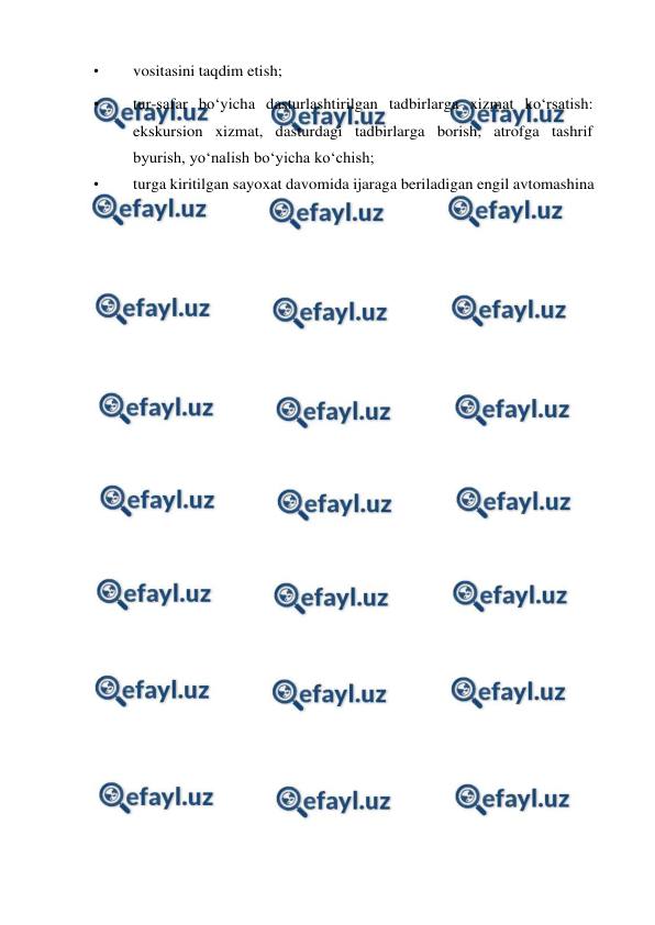  
 
• 
vositasini taqdim etish; 
• 
tur-safar bo‘yicha dasturlashtirilgan tadbirlarga xizmat ko‘rsatish: 
ekskursion xizmat, dasturdagi tadbirlarga borish, atrofga tashrif 
byurish, yo‘nalish bo‘yicha ko‘chish; 
• 
turga kiritilgan sayoxat davomida ijaraga beriladigan engil avtomashina 
 
 
 
