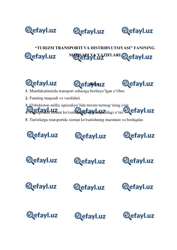  
 
 
 
 
 
“TURIZM TRANSPORTI VA DISTRIBYUTSIYASI” FANINING 
MAQSADI VA VAZIFLARI 
 
 
 
Reja: 
1. Mamlakatimizda transport sohasiga berilayo’lgan e’tibor. 
2. Fanning maqsadi va vazifalari. 
3. O'zbekiston milliy iqtisodiyo’lida tnrizm tarmog‘ining o'mi. 
4. Transportda xizmat ko'rsatishning iqtisodiyo’ldagi o‘rni. 
5. Turistlarga transportda xizmat ko'rsatishning mazmuni va boshqalar. 
 
 
 
 
 
 
 
 
 
 
 
 
 
 
