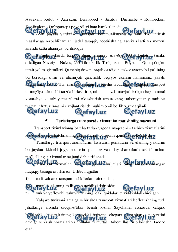  
 
Astraxan, Коlob - Astraxan, Leninobod - Saratov, Dushanbe - Konibodom, 
Konibodom - Qo’rgontepa poyezdlari ham harakatlanadi. 
Ayni paytda yurtimizda transport kommunikatsiya tizimini rivojlantirish 
masalasiga respublikamizni jadal taraqqiy toptirishning asosiy sharti va mezoni 
sifatida katta ahamiyat bcrilmoqda. 
So‘nggi yillarda barpo etilgan, umumiy uzunligi 633 kilonietrni tashkil 
qiladigan Navoiy - Nukus, 233 kilometrlik Toshguzar - Boysun - Qumqo‘rg‘on 
temir yol magistrallari, Qamchiq dovoni orqali o'tadigan tezkor avtomobil yo’lining 
bu boradagi o’rni va ahamiyati qanchalik beqiyos екаnini hammamiz yaxshi 
anglaymiz. Bu yo’llar mamlakatiniizning barcha hududlarini yagona transport 
tarmog'iga ishonchli tarzda birlashtirib, mintaqamizda mavjud bo'lgan boy mineral 
xomashyo va tabiiy resurslarni o'zlashtirish uchun keng imkoniyatlar yaratdi va 
turizm infratuzilmasini rivojlantirishda muhim omil bo’lib xizmat qiladi. 
 
5. 
Turistlarga transportda xizmat ko'rsatishniiig mazmuni  
Transport tizimlarinmg barcha turlan yagona maqsadni - tashish xizmatlarini 
ko'rsatishda sayohatchilaming ehtiyojlarini to’laqonli qondirishni ko'zlavdi. 
Turistlarga transport xizmatlarim ko'rsatish punktlarni va ulaming yuklarini 
bir joydan ikkinchi joyga rnumkin qadar tez va qulay sharoitlarda tashish uchun 
mo’ljallangan xizmatlar majmui deb tariflanadi. 
Transport xizmatlari ko'rsatish qonun hujjatlari bilan mustahkamlangan 
huquqiy bazaga asoslanadi. Ushbu hujjatlar: 
1) 
turli xalqaro transport tashkilotlari toinonidan; 
2) 
mamlakatlarnmg milliy qonunchiligi doirasida; 
3) 
yuk va yo’lovchi tashuvchilaming ichki qoidalari tarzida ishlab chiqilgan 
Xalqaro turizmni amalga oshirishda transport xizmatlari ko’lsatishning turli 
jihatlariga alohida diqqat-e'tibor berish lozim. Sayohatlar sohasida xalqaro 
hamkorlik chegaralarining kengayishi bojxona, chegara va sanitariya nazoratini 
amalga oshirish normaiari va qoidalarini muttasil takomillashtirib borishni taqozo 
etadi. 
