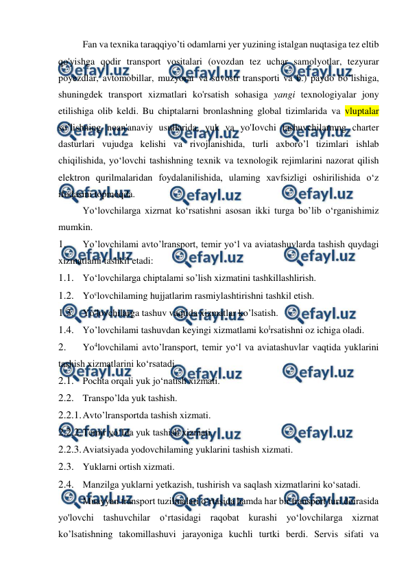  
 
Fan va texnika taraqqiyo’ti odamlarni yer yuzining istalgan nuqtasiga tez eltib 
qo'yishga qodir transport vositalari (ovozdan tez uchar samolyotlar, tezyurar 
poyezdlar, avtomobillar, muzyorar va suvosti transporti va b.) paydo bo’lishiga, 
shuningdek transport xizmatlari ko'rsatish sohasiga yangi texnologiyalar jony 
etilishiga olib keldi. Bu chiptalarni bronlashning global tizimlarida va vluptalar 
so’lishning noan'anaviy usullarida, yuk va yo'Iovchi tashuvchilarmng charter 
dasturlari vujudga kelishi va rivojlanishida, turli axboro’l tizimlari ishlab 
chiqilishida, yo‘lovchi tashishning texnik va texnologik rejimlarini nazorat qilish 
elektron qurilmalaridan foydalanilishida, ulaming xavfsizligi oshirilishida o‘z 
ifodasini topmoqda. 
Yo‘lovchilarga xizrnat ko‘rsatishni asosan ikki turga bo’lib o‘rganishimiz 
mumkin. 
1. 
Yo’lovchilami avto’lransport, temir yo‘l va aviatashuvlarda tashish quydagi 
xizmatlami tashkil etadi: 
1.1. Yo‘lovchilarga chiptalami so’lish xizmatini tashkillashlirish. 
1.2. Yoclovchilaming hujjatlarim rasmiylashtirishni tashkil etish. 
1.3. Yo'lovchilarga tashuv vaqtida xizmatlar ko’lsatish. 
1.4. Yo’lovchilami tashuvdan keyingi xizmatlami kolrsatishni oz ichiga oladi. 
2. 
Yo4lovchilami avto’lransport, temir yo‘l va aviatashuvlar vaqtida yuklarini 
tashish xizmatlarini ko‘rsatadi. 
2.1. Pochta orqali yuk jo‘natish xizmati. 
2.2. Transpo’lda yuk tashish. 
2.2.1. 
Avto’lransportda tashish xizmati. 
2.2.2. 
Temir yo‘Ida yuk tashish xizmati. 
2.2.3. 
Aviatsiyada yodovchilaming yuklarini tashish xizmati. 
2.3. Yuklarni ortish xizmati. 
2.4. Manzilga yuklarni yetkazish, tushirish va saqlash xizmatlarini ko‘satadi. 
Muayyan transport tuzilmalari o‘rtasida hamda har bir transport turi doirasida 
yo'lovchi tashuvchilar o‘rtasidagi raqobat kurashi yo‘lovchilarga xizrnat 
ko’lsatishning takomillashuvi jarayoniga kuchli turtki berdi. Servis sifati va 
