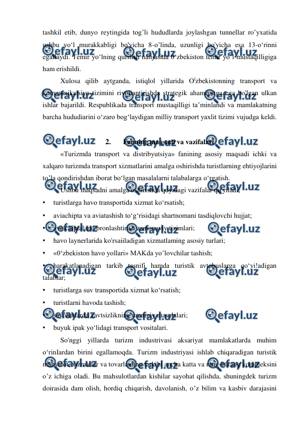 
 
tashkil etib, dunyo reytingida tog’li hududlarda joylashgan tunnellar ro’yxatida 
ushbu yo‘l murakkabligi bo'yicha 8-o’linda, uzunligi bo'yicha esa 13-o‘rinni 
egallaydi. Temir yo‘lning qurilish natijasida 0‘zbekiston temir yo‘l mustaqilligiga 
ham erishildi. 
Xulosa qilib aytganda, istiqlol yillarida Olzbekistonning transport va 
kommunikatsiya tizimini rivojiantirishda strategik ahamiyatga ega bo'lgan ulkan 
ishlar bajarildi. Respublikada transport mustaqilligi ta’minlandi va mamlakatning 
barcha hududiarini o‘zaro bog‘laydigan milliy transport yaxlit tizimi vujudga keldi. 
 
2. 
Fanning maqsadi va vazifalari 
«Turizmda transport va distribyutsiya» fanining asosiy maqsadi ichki va 
xalqaro turizmda transport xizmatlarini amalga oshirishda turistlarning ehtiyojlarini 
to’la qondirishdan iborat bo‘lgan masalalarni talabalarga o‘rgatish. 
Ushbu maqsadni amalga oshirishda quyidagi vazifalar qo'yiladi; 
• 
turistlarga havo transportida xizmat ko‘rsatish; 
• 
aviachipta va aviatashish to‘g‘risidagi shartnomani tasdiqlovchi hujjat; 
• 
aviachiptalami bronlashtirish zamonaviy tizimlari; 
• 
havo laynerlarida ko'rsaiiladigan xizmatlaming asosiy turlari; 
• 
«0‘zbekiston havo yollari» MAKda yo’lovchilar tashish; 
• 
harakatlanadigan tarkib tasnifi hamda turistik avtobuslarga qo‘yi!adigan 
talablar; 
• 
turistlarga suv transportida xizmat ko‘rsatish; 
• 
turistlarni havoda tashish; 
• 
sayohatlarda xavtsizlikning umumiy masalalari; 
• 
buyuk ipak yo‘lidagi transport vositalari. 
So'nggi yillarda turizm industrivasi aksariyat mamlakatlarda muhim 
o‘rinIardan birini egallamoqda. Turizm industriyasi ishlab chiqaradigan turistik 
mahsulot, xizmatlar va tovarlaming tarkibi ancha katta va rang-barang kompleksini 
o’z ichiga oladi. Bu mahsulotlardan kishilar sayohat qilishda, shuningdek turizm 
doirasida dam olish, hordiq chiqarish, davolanish, o’z bilim va kasbiv darajasini 
