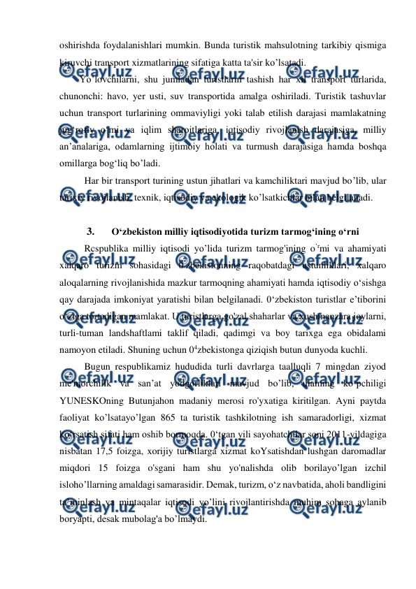  
 
oshirishda foydalanishlari mumkin. Bunda turistik mahsulotning tarkibiy qismiga 
kiruvchi transport xizmatlarining sifatiga katta ta'sir ko’lsatadi. 
Yo’lovchilarni, shu jumladan turistlarni tashish har xil transport turlarida, 
chunonchi: havo, yer usti, suv transportida amalga oshiriladi. Turistik tashuvlar 
uchun transport turlarining ommaviyligi yoki talab etilish darajasi mamlakatning 
jug‘rofiy o‘mi va iqlim sharoitlariga, iqtisodiy rivojlanish darajasiga, milliy 
an’analariga, odamlarning ijtimoiy holati va turmush darajasiga hamda boshqa 
omillarga bog‘liq bo’ladi. 
Har bir transport turining ustun jihatlari va kamchiliktari mavjud bo’lib, ular 
tarixiy rivojlanish, texnik, iqtisodiy va ekologik ko’lsatkichlar bilan belgilanadi. 
 
3. 
O‘zbekiston milliy iqtisodiyotida turizm tarmog‘ining o‘rni 
Rcspublika milliy iqtisodi yo’lida turizm tarmog'ining o’rmi va ahamiyati 
xalqaro turizm sohasidagi 0’zbekistonning raqobatdagi ustunliklari, xalqaro 
aloqalarning rivojlanishida mazkur tarmoqning ahamiyati hamda iqtisodiy o‘sishga 
qay darajada imkoniyat yaratishi bilan belgilanadi. 0‘zbekiston turistlar e’tiborini 
o‘ziga tortadigan mamlakat. U turistlarga go'zal shaharlar va xushmanzara joylarni, 
turli-tuman landshaftlami taklif qiladi, qadimgi va boy tarixga ega obidalami 
namoyon etiladi. Shuning uchun 04zbekistonga qiziqish butun dunyoda kuchli. 
Bugun respublikamiz hududida turli davrlarga taalluqli 7 mingdan ziyod 
me'morchilik va san’at yodgorliklari mavjud bo’lib, ulaming ko‘pchiligi 
YUNESKOning Butunjahon madaniy merosi ro'yxatiga kiritilgan. Ayni paytda 
faoliyat ko’lsatayo’lgan 865 ta turistik tashkilotning ish samaradorligi, xizmat 
ko‘rsatish sifati ham oshib bormoqda. 0‘tgan yili sayohatchilar soni 2011-yildagiga 
nisbatan 17,5 foizga, xorijiy turistlarga xizmat koYsatishdan lushgan daromadlar 
miqdori 15 foizga o'sgani ham shu yo'nalishda olib borilayo’lgan izchil 
isloho’llarning amaldagi samarasidir. Demak, turizm, o‘z navbatida, aholi bandligini 
ta’minlash va mintaqalar iqtisodi yo’lini rivojlantirishda muhim sohaga aylanib 
boryapti, desak mubolag'a bo’lmaydi. 
