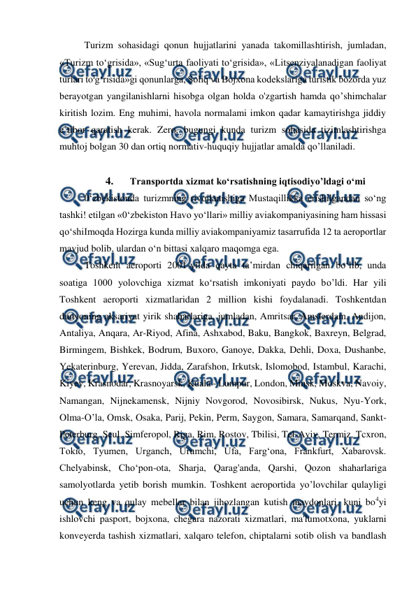  
 
Turizm sohasidagi qonun hujjatlarini yanada takomillashtirish, jumladan, 
«Turizm to‘grisida», «Sug‘urta faoliyati to‘grisida», «Litsenziyalanadigan faoliyat 
turlari tolg‘risida»gi qonunlarga, Soliq va Bojxona kodekslariga turistik bozorda yuz 
berayotgan yangilanishlarni hisobga olgan holda o'zgartish hamda qo’shimchalar 
kiritish lozim. Eng muhimi, havola normalami imkon qadar kamaytirishga jiddiy 
e’tibor qaratish kerak. Zero, bugungi kunda turizm sohasida tizimlashtirishga 
muhtoj bolgan 30 dan ortiq normativ-huquqiy hujjatlar amalda qo’llaniladi. 
 
4. 
Transportda xizmat ko‘rsatishning iqtisodiyo’ldagi o‘mi 
0‘zbekistonda turizmning rivojlanishiga Mustaqillikka erishilgandan so‘ng 
tashki! etilgan «0‘zbekiston Havo yo‘llari» milliy aviakompaniyasining ham hissasi 
qo‘shiImoqda Hozirga kunda milliy aviakompaniyamiz tasarrufida 12 ta aeroportlar 
mavjud bolib, ulardan o‘n bittasi xalqaro maqomga ega. 
Toshkent aeroporti 2001-yilda qayta ta’mirdan chiqarilgan bo‘lib, unda 
soatiga 1000 yolovchiga xizmat ko‘rsatish imkoniyati paydo bo’ldi. Har yili 
Toshkent aeroporti xizmatlaridan 2 million kishi foydalanadi. Toshkentdan 
dunyoning aksariyat yirik shaharlariga, jumladan, Amritsar, Amsterdam, Andijon, 
Antaliya, Anqara, Ar-Riyod, Afina, Ashxabod, Baku, Bangkok, Baxreyn, Belgrad, 
Birmingem, Bishkek, Bodrum, Buxoro, Ganoye, Dakka, Dehli, Doxa, Dushanbe, 
Yekaterinburg, Yerevan, Jidda, Zarafshon, Irkutsk, Islomobod, Istambul, Karachi, 
Kiyev, Krasnodar, Krasnoyarsk, Kuala - Lumpur, London, Minsk, Moskva, Navoiy, 
Namangan, Nijnekamensk, Nijniy Novgorod, Novosibirsk, Nukus, Nyu-York, 
Olma-O’la, Omsk, Osaka, Parij, Pekin, Perm, Saygon, Samara, Samarqand, Sankt-
Peterburg, Seul, Simferopol, Riga, Rim, Rostov, Tbilisi, Tel-Aviv, Termiz, Tcxron, 
Tokio, Tyumen, Urganch, Urumchi, Ufa, Farg‘ona, Frankfurt, Xabarovsk. 
Chelyabinsk, Cho‘pon-ota, Sharja, Qarag'anda, Qarshi, Qozon shaharlariga 
samolyotlarda yetib borish mumkin. Toshkent aeroportida yo’lovchilar qulayligi 
uchun keng va qulay mebellar bilan jihozlangan kutish maydonlari, kuni bo4yi 
ishlovchi pasport, bojxona, chegara nazorati xizmatlari, ma'lumotxona, yuklarni 
konveyerda tashish xizmatlari, xalqaro telefon, chiptalarni sotib olish va bandlash 
