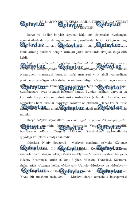  
 
 
5.3. DARYO KRUİZ KEMALARİDA TURİSTLARGA XİZMAT 
KO‘RSATİSH 
Daryo va ko‘llar bo‘ylab sayohat ichki suv sistemalari rivojlangan 
mamlakatlarda dam olishning eng ommaviy usullaridan biridir. O‘tgan asrning 
o‘rtlarida turistik marshrutlarda ishlashga mo‘ljallangan komfortabel daryo 
kemalarining qurilishi dengiz kruizlari jadal sur’atlarda rivojlanishiga olib 
keldi. 
Ichki suv arteriyalari bo‘ylab amalga oshiriladigan kruizlar, dengiz 
kruizlariga solishtirganda, bir qancha ustunliklarga ega. Ular muttasil 
o‘zgaruvchi manzarani kuzatish, safar marshruti yirik aholi yashaydigan 
punktlar orqali o‘tgan holda shaharlar me’morchiligini o‘rganish, agar sayohat 
kichik manyovrchan kemada amalga oshirilayotgan bo‘lsa, istalgan ma’qul 
xushmanzara joyda to‘xtash imkonini beradi. Bundan tashqari, daryolar va 
ko‘llarda barpo etilgan gidrotexnika inshootlari (shlyuzlar, kanallar, suv 
omborlari) ham turistlar diqqatiga sazovor ob’ektlardir. Daryo kruizi turist 
uchun bir yo‘nalishda amalga oshirilishi yoki halqali marshrutga ega bo‘lishi 
mumkin. 
Daryo bo‘ylab sayohatlarni yo kema egalari, yo turistik kompaniyalar 
tashkil etishi mumkin. Masalan, Rossiyada Volga daryo kemachilik 
boshqarmasi «Rixard Zorge», «Aleksandr Sveshnikov» teploxodlarida 
quyidagi kruizlarni amalga oshiradi: 
«Moskva—Nijniy Novgorod— Moskva» marshruti bo‘yicha «Zolotыe 
kupola Rossii» kruizi (10 kun), Uglich, Mishkin, Kostroma, Plyos, Murom 
shaharlarida to‘xtagan holda; «Moskva— Plyos— Moskva» marshruti bo‘yicha 
«Uzorы Kostromы» kruizi (6 kun), Uglich, Mishkin, YAroslavl, Kostroma 
shaharlarida to‘xtagan holda; «Moskva— Uglich—Moskva» va «Moskva—
Tver—Moskva» marshrutlari bo‘ylab qisqa muddatli uch kunlik sayohatlar. 
YAna bir mashhur tashuvchi — Moskva daryo kemachilik boshqarmasi 
