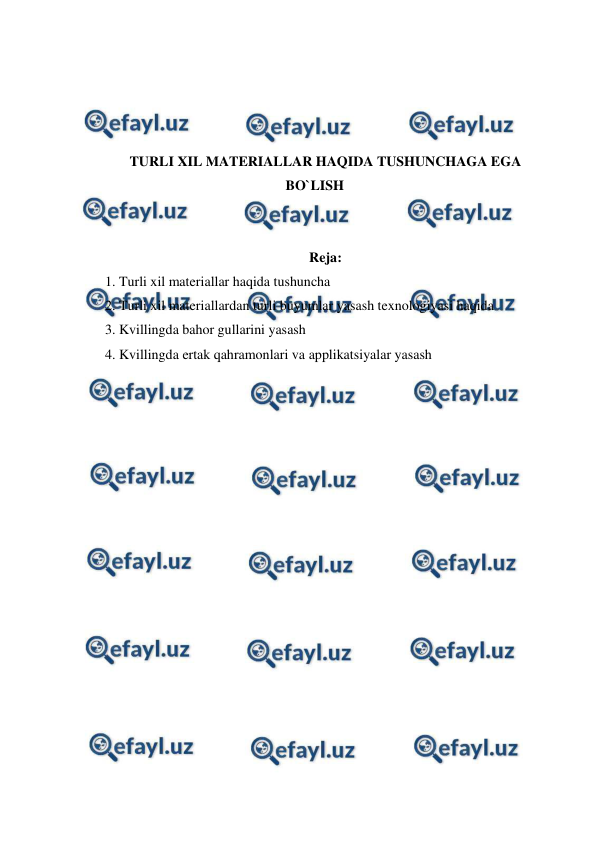  
 
 
 
 
 
TURLI XIL MATERIALLAR HAQIDA TUSHUNCHAGA EGA 
BO`LISH 
 
 
Reja: 
1. Turli xil materiallar haqida tushuncha 
2. Turli xil materiallardan turli buyumlar yasash texnologiyasi haqida 
3. Kvillingda bahor gullarini yasash 
4. Kvillingda ertak qahramonlari va applikatsiyalar yasash 
 
 
 
 
 
 
 
 
 
 
 
 
 
 
 
 
 
 
 
