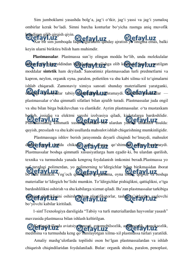  
 
  Sim jumboklarni yasashda bolg‘a, jag‘i o‘tkir, jag‘i yassi va jag‘i yumaloq 
ombirlar kerak bo‘ladi. Simni barcha konturlar bo‘yicha rasmga aniq muvofik 
keladigan qilib qirqish qiyin.  
  Xar bir sim jumboqda faqat figuralarni qanday ajratish yo‘linigina emas, balki 
keyin ularni biriktira bilish ham muhimdir.  
 Plastmassalar. Plastmassa sun’iy olingan modda bo‘lib, unda molekulalar 
sintez yo‘li bilan oldindan belgilangan tuzilishga olib kelinadi. Sun’iy yaratilgan 
moddalar sintetik ham deyiladi. Sanoatimiz plastmassadan turli predmetlarni va 
kapron, neylon, organik oyna, paralon, polietilen va shu kabi xilma-xil to‘qimalarni 
ishlab chiqaradi. Zamonaviy ximiya sanoati shunday materiallarni yaratganki, 
ulardagi xususiyatlar tabiiy materiallarda uchramaydi. Sintetik materiallar — 
plastmassalar o‘sha qimmatli sifatlari bilan ajralib turadi. Plastmassalar juda engil 
va shu bilan birga bukiluvchan va elastikdir. Ayrim plastmassalar. o‘ta mustaxkam 
bo‘lyb, issiqliq va elektrni yaxshi izolyasiya qiladi, kislotalarga bardoshlidir. 
Plastmassaning kimmatli xususiyatlaridan biri ulardan yuksak unumdor usulda: 
quyish, presslash va shu kabi usullarda mahsulot ishlab chiqarishning mumkinligidir.  
  Plastmassaga ishlov berish jarayonnda deyarli chiqindi bo‘lmaydi, mahsulot 
darhol tayyor holda chikadi, ya’ni ularga qo‘shimcha ishlov berilmaydi. 
Plastmassalar boshqa qimmatli xususiyatlarga ham egadir-ki, bu ulardan qurilish, 
texnika va turmushda yanada kengroq foydalanish imkonini beradi.Plastmassa yo 
sof tarzdagi polimerdan, yo polimerning to‘ldirgichlar bilan birikmasidan iborat 
bo‘lishi mumkin. Yog’och qirindilari, ip-gazlama, oyna tolasi, qog‘oz va boshqa 
materiallar to‘ldirgich bo‘lishi mumkin. To‘ldirgichlar pishiqlikni, qattiqlikni, o‘tga 
bardoshlilikni oshirish va shu kabilarga xizmat qiladi. Ba’zan plastmassalar tarkibiga 
ularning plastikligini oshirsh uchun plastifikatorlar, tashqi ta’sirlardan saqlovchi 
bo‘yovchi kabilar kiritiladi.  
 1-sinf Texnologiya darsligida “Tabiiy va turli materiallardan hayvonlar yasash” 
mavzusida plastmassa bilan ishlash keltirilgan.  
  Keyingi yillarda aviatsiya sanoati, avtomobilsozlik, asbobsozlik, stanoksozlik, 
meditsina va turmushda keng qo‘llanilayotgan xilma-xil plastmassa turlari yaratildi.   
  Amaliy mashg‘ulotlarda topilishi oson bo‘lgan plastmassalardan va ishlab 
chiqarish chiqindilaridan foydalaniladi. Bular: organik shisha, paralon, penoplast, 
