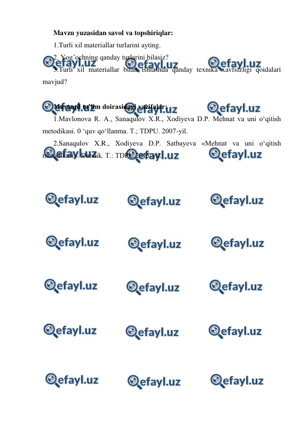  
 
Mavzu yuzasidan savol va topshiriqlar:  
1.Turli xil materiallar turlarini ayting.  
2. Yog’ochning qanday turlarini bilasiz?  
3.Turli xil materiallar bilan ishlashda qanday texnika xavfsizligi qoidalari 
mavjud? 
 
Mustaqil ta’lim doirasidagi vazifalar: 
1.Mavlonova R. A., Sanaqulov X.R., Xodiyeva D.P. Mehnat va uni o‘qitish 
metodikasi. 0 ‘quv qo‘llanma. Т.; TDPU. 2007-yil. 
2.Sanaqulov X.R., Xodiyeva D.P. Satbayeva «Mehnat va uni o‘qitish 
metodikasi». Darslik. Т.: TDPU.2015-yil. 
 
