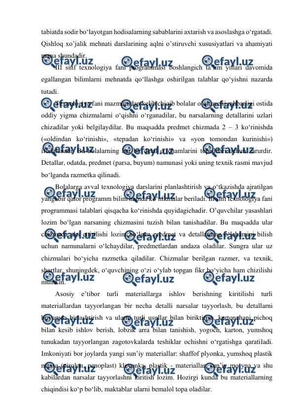  
 
tabiatda sodir bo‘layotgan hodisalarning sabablarini axtarish va asoslashga o‘rgatadi. 
Qishloq xo’jalik mehnati darslarining aqlni o’stiruvchi xususiyatlari va ahamiyati 
mana shundadir.  
  III sinf texnologiya fani programmasi boshlangich ta’lim yillari davomida 
egallangan bilimlarni mehnatda qo‘llashga oshirilgan talablar qo‘yishni nazarda 
tutadi.  
  Texnologiya fani mazmunidan kelib chiqib bolalar o‘qituvchi rahbarligi ostida 
oddiy yigma chizmalarni o‘qishni o‘rganadilar, bu narsalarning detallarini uzlari 
chizadilar yoki belgilaydilar. Bu maqsadda predmet chizmada 2 – 3 ko‘rinishda 
(«oldindan ko‘rinishi», «tepadan ko‘rinishi» va «yon tomondan kurinishi») 
ifodalanadi. Bu bolalarning har bir detal o‘lchamlarini topishlari uchun zarurdir. 
Detallar, odatda, predmet (parsa, buyum) namunasi yoki uning texnik rasmi mavjud 
bo‘lganda razmetka qilinadi.  
  Bolalarga avval texnologiya darslarini planlashtirish va o‘tkazishda ajratilgan 
yangi bir qator programm bilim hamda ko‘nikmalar beriladi. Ill sinf texnologiya fani 
programmasi talablari qisqacha ko‘rinishda quyidagichadir. O’quvchilar yasashlari 
lozim bo‘lgan narsaning chizmasini tuzish bilan tanishadilar. Bu maqsadda ular 
chizmada aks ettirilishi lozim bo‘lgan predmet va detallarning o‘lchamini bilish 
uchun namunalarni o‘lchaydilar, predmetlardan andaza oladilar. Sungra ular uz 
chizmalari bo‘yicha razmetka qiladilar. Chizmalar berilgan razmer, va texnik, 
shartlar, shuningdek, o‘quvchining o‘zi o‘ylab topgan fikr bo‘yicha ham chizilishi 
mumkin.  
  Asosiy e’tibor turli materiallarga ishlov berishning kiritilishi turli 
materiallardan tayyorlangan bir necha detalli narsalar tayyorlash, bu detallarni 
buyumda birlashtirish va ularni turli usullar bilan biriktirish, kartonchani pichoq 
bilan kesib ishlov berish, lobzik arra bilan tanishish, yogoch, karton, yumshoq 
tunukadan tayyorlangan zagotovkalarda teshiklar ochishni o‘rgatishga qaratiladi. 
Imkoniyati bor joylarda yangi sun’iy materiallar: shaffof plyonka, yumshoq plastik 
massa (pirolon, penoplast) kleyonka, plastik - materiallar, sun’iy mo‘yna va shu 
kabilardan narsalar tayyorlashni kiritish lozim. Hozirgi kunda bu materiallarning 
chiqindisi ko‘p bo‘lib, maktablar ularni bemalol topa oladilar.  
