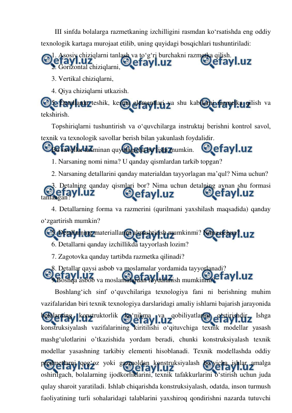  
 
  III sinfda bolalarga razmetkaning izchilligini rasmdan ko‘rsatishda eng oddiy 
texnologik kartaga murojaat etilib, uning quyidagi bosqichlari tushuntiriladi:  
1. Asosiy chiziqlarni tanlash va to‘g‘ri burchakni razmetka qilish.  
2. Gorizontal chiziqlarni,  
3. Vertikal chiziqlarni,  
4. Qiya chiziqlarni utkazish.  
5. Detallarda teshik, kesma elementlari va shu kabilarni razmetka qilish va 
tekshirish.  
Topshiriqlarni tushuntirish va o‘quvchilarga instruktaj berishni kontrol savol, 
texnik va texnologik savollar berish bilan yakunlash foydalidir.  
Bu savollar taxminan quyidagicha bo‘lishi mumkin.  
1. Narsaning nomi nima? U qanday qismlardan tarkib topgan?  
2. Narsaning detallarini qanday materialdan tayyorlagan ma’qul? Nima uchun?  
3. Detalning qanday qismlari bor? Nima uchun detalning aynan shu formasi 
tanlangan? 
4. Detallarning forma va razmerini (qurilmani yaxshilash maqsadida) qanday 
o‘zgartirish mumkin?  
5. Detallarning materiallarini almashtirish mumkinmi? Nima uchun?  
6. Detallarni qanday izchillikda tayyorlash lozim?  
7. Zagotovka qanday tartibda razmetka qilinadi?  
8. Detallar qaysi asbob va moslamalar yordamida tayyorlanadi?  
9.Boshqa asbob va moslamalardan foydalanish mumkinmi?  
  Boshlang‘ich sinf o‘quvchilariga texnologiya fani ni berishning muhim 
vazifalaridan biri texnik texnologiya darslaridagi amaliy ishlarni bajarish jarayonida 
bolalarning konstruktorlik ko‘nikma va qobiliyatlarini o‘stirishdir. Ishga 
konstruksiyalash vazifalarining kiritilishi o‘qituvchiga texnik modellar yasash 
mashg‘ulotlarini o’tkazishida yordam beradi, chunki konstruksiyalash texnik 
modellar yasashning tarkibiy elementi hisoblanadi. Texnik modellashda oddiy 
predmetlarni qog‘oz yoki gazmoldan konstruksiyalash bo‘yicha ishlar amalga 
oshirilgach, bolalarning ijodkorliklarini, texnik tafakkurlarini o‘stirish uchun juda 
qulay sharoit yaratiladi. Ishlab chiqarishda konstruksiyalash, odatda, inson turmush 
faoliyatining turli sohalaridagi talablarini yaxshiroq qondirishni nazarda tutuvchi 
