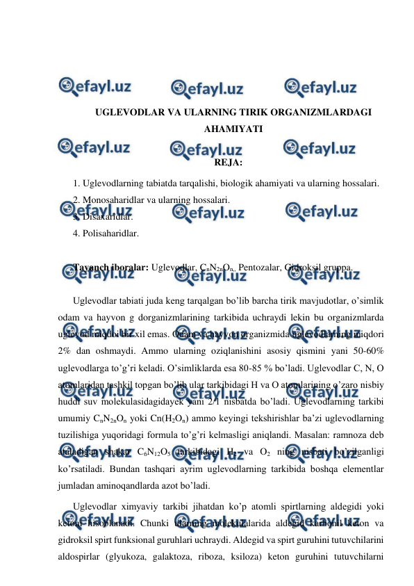  
 
 
 
 
 
UGLEVODLAR VA ULARNING TIRIK ORGANIZMLARDAGI 
AHAMIYATI 
 
REJA: 
1. Uglevodlarning tabiatda tarqalishi, biologik ahamiyati va ularning hossalari. 
2. Monosaharidlar va ularning hossalari. 
3. Disaxaridlar. 
4. Polisaharidlar. 
 
Tayanch iboralar: Uglevodlar, CnN2nOn,, Pentozalar, Gidroksil gruppa. 
 
Uglevodlar tabiati juda keng tarqalgan bo’lib barcha tirik mavjudotlar, o’simlik 
odam va hayvon g dorganizmlarining tarkibida uchraydi lekin bu organizmlarda 
uglevod miqdoi bir xil emas. Odam va hayvon organizmida uglevodlarning miqdori 
2% dan oshmaydi. Ammo ularning oziqlanishini asosiy qismini yani 50-60% 
uglevodlarga to’g’ri keladi. O’simliklarda esa 80-85 % bo’ladi. Uglevodlar C, N, O 
atomlaridan tashkil topgan bo’lib ular tarkibidagi H va O atomlarining o’zaro nisbiy 
huddi suv molekulasidagidayek yani 2/1 nisbatda bo’ladi. Uglevodlarning tarkibi 
umumiy CnN2nOn yoki Cn(H2On) ammo keyingi tekshirishlar ba’zi uglevodlarning 
tuzilishiga yuqoridagi formula to’g’ri kelmasligi aniqlandi. Masalan: ramnoza deb 
ataladigan shakar C6N12O5 tarkibidagi H2 va O2 ning nisbati bo’zilganligi 
ko’rsatiladi. Bundan tashqari ayrim uglevodlarning tarkibida boshqa elementlar 
jumladan aminoqandlarda azot bo’ladi.  
Uglevodlar ximyaviy tarkibi jihatdan ko’p atomli spirtlarning aldegidi yoki 
ketoni hisoblanadi. Chunki ularning molekulalarida aldegid karbonil keton va 
gidroksil spirt funksional guruhlari uchraydi. Aldegid va spirt guruhini tutuvchilarini 
aldospirlar (glyukoza, galaktoza, riboza, ksiloza) keton guruhini tutuvchilarni 
