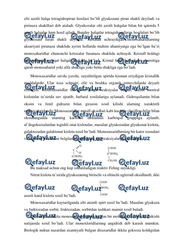  
 
olti azotli halqa tetragidropiran hosilasi bo’lib glyukozani piran shakli deyiladi va 
pirinaza shakillari deb ataladi. Glyukozalar olti azotli halqalar bilan bir qatorda 5 
azotli halqalar ham hosil qiladi. Bunday halqalar tetragidrorafuran hosilalari bo’lib 
glyukozani furan shakli deyiladi. Тabiatda uchraydigan monosaharidlarning 
aksariyati piranaza shaklida ayrim hollarda muhim ahamiyatga ega bo’lgan ba’zi 
monosaharidlar chunonchi ketozalar furanaza shaklida uchraydi. Kristall holdagi 
monosaharidlar faqat halqali shakilda bo’ladi. Kristal hosil bo’ladigan sharoitiga 
qarab monosaharid yoki alfa shakliga yoki betta shakliga ega bo’ladi.  
Monosaxaridlar suvda yaxshi, suyultirilgan spirtda kisman eriydigan kristallik 
moddalardir. Ular toza schpairt, efir va boshka organik erituvchilarda deyarli 
erimaydi. Monosaxaridlar bir kator rangli reaksiyalar beradi, kuchli meniral 
kislotalar ta’sirida suv ajratib, furfural xosilalariga aylanadi. Gidroqsilamin bilan 
oksim va fenil gidrazin bilan girazon xosil kilishi ularning xarakterli 
reaksiyalaridandir.Monosazaridlar metall oksidlari kabi kuchsiz oksidlovchilar bilan 
oksidlanganda 
ularning 
karbonil 
turkumini 
karboqsil 
gruppaga 
aylanib, 
al’dogeksozalardan tegishli onat kislotalar, masalan glyukozadan glyukonat kislota, 
galaktozadan galaktonat kislota xosil bo’ladi. Monosaxaridlarning bir kator xossalari 
va ularning mikdorini belgilash usullari ana shu reaksiyalarga asoslangan: 
 
 
 
Bu maksad uchun eng kup ishlatiladigan reaktiv Feling suyukligi. 
Nitrat kislota ta’sirida glyukozaning birinchi va oltinchi uglerodi oksidlanib, ikki 
asosli kand kislota xosil bo’ladi.                    
 
Monosaxaridlar kaytarilganda olti atomli spirt xosil bo’ladi. Masalan glyukoza 
va furktozadan sorbit, fruktozadan, sorbitdan tashkari mannit xosil buladi. 
Disaxaridlar ikkita monosazarid molekulasidan bir molekula suv ajralib chikishi 
natijasida xosil bo’ladi. Ular monoxloridlarning angidridi deb karash mumkin. 
Biologik nuktai nazardan axamiyatli bulgan disaxaridlar ikkita geksoza koldigidan 
 
С 
О
Л 
Н 
(СНОН)2 
СН2ОН 
 
СООН 
(СНОН)n 
СН2ОН 
 
СООН 
(СНОН)4 
СООН 
