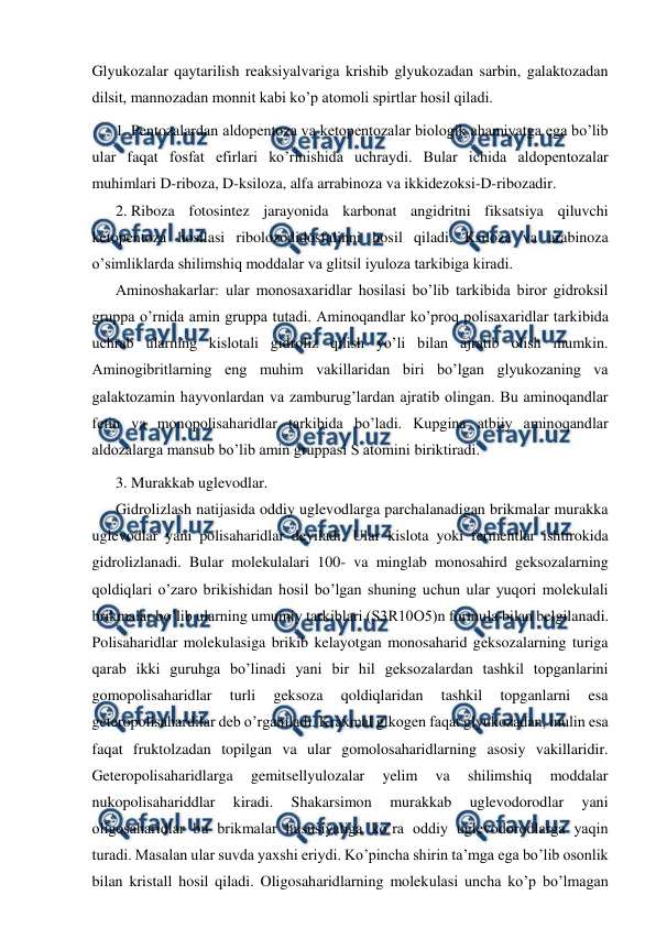  
 
Glyukozalar qaytarilish reaksiyalvariga krishib glyukozadan sarbin, galaktozadan 
dilsit, mannozadan monnit kabi ko’p atomoli spirtlar hosil qiladi. 
1. Pentozalardan aldopentoza va ketopentozalar biologik ahamiyatga ega bo’lib 
ular faqat fosfat efirlari ko’rinishida uchraydi. Bular ichida aldopentozalar 
muhimlari D-riboza, D-ksiloza, alfa arrabinoza va ikkidezoksi-D-ribozadir. 
2. Riboza fotosintez jarayonida karbonat angidritni fiksatsiya qiluvchi 
ketopentoza hosilasi ribolozodidosfalinni hosil qiladi. Ksiloza va arabinoza 
o’simliklarda shilimshiq moddalar va glitsil iyuloza tarkibiga kiradi. 
Aminoshakarlar: ular monosaxaridlar hosilasi bo’lib tarkibida biror gidroksil 
gruppa o’rnida amin gruppa tutadi. Aminoqandlar ko’proq polisaxaridlar tarkibida 
uchrab ularning kislotali gidroliz qilish yo’li bilan ajratib olish mumkin. 
Aminogibritlarning eng muhim vakillaridan biri bo’lgan glyukozaning va 
galaktozamin hayvonlardan va zamburug’lardan ajratib olingan. Bu aminoqandlar 
fetin va monopolisaharidlar tarkibida bo’ladi. Kupgina atbiiy aminoqandlar 
aldozalarga mansub bo’lib amin gruppasi S atomini biriktiradi.  
3. Murakkab uglevodlar. 
Gidrolizlash natijasida oddiy uglevodlarga parchalanadigan brikmalar murakka 
uglevodlar yani polisaharidlar deyiladi. Ular kislota yoki fermentlar ishtirokida 
gidrolizlanadi. Bular molekulalari 100- va minglab monosahird geksozalarning 
qoldiqlari o’zaro brikishidan hosil bo’lgan shuning uchun ular yuqori molekulali 
brikmalar bo’lib ularning umumiy tarkiblari (S3R10O5)n formula bilan belgilanadi. 
Polisaharidlar molekulasiga brikib kelayotgan monosaharid geksozalarning turiga 
qarab ikki guruhga bo’linadi yani bir hil geksozalardan tashkil topganlarini 
gomopolisaharidlar 
turli 
geksoza 
qoldiqlaridan 
tashkil 
topganlarni 
esa 
geteropolisahardilar deb o’rganiladi. Kraxmal glkogen faqat glyukozadan, inulin esa 
faqat fruktolzadan topilgan va ular gomolosaharidlarning asosiy vakillaridir. 
Geteropolisaharidlarga 
gemitsellyulozalar 
yelim 
va 
shilimshiq 
moddalar 
nukopolisahariddlar 
kiradi. 
Shakarsimon 
murakkab 
uglevodorodlar 
yani 
oligosaharidlar bu brikmalar hususiyatiga ko’ra oddiy uglevodorodlarga yaqin 
turadi. Masalan ular suvda yaxshi eriydi. Ko’pincha shirin ta’mga ega bo’lib osonlik 
bilan kristall hosil qiladi. Oligosaharidlarning molekulasi uncha ko’p bo’lmagan 
