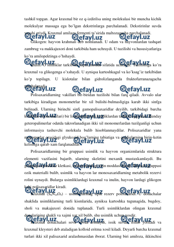  
 
tashkil topgan. Agar kraxmal bir oz q-izdirilsa uning molekulasi bir muncha kichik 
molekulyar massaga ega bo’lgan dekstrinlarga parchalanadi. Dekstirinlar suvda 
yaxshi eriydi. Kraxmal amilaza fermenti ta’sirida maltozagacha parchalanadi. 
Glikogen: hayvon krahmali deb nomlanadi. U odam va hayvonlardan tashqari 
zambrug va makkajuxori doni tarkibida ham uchraydi. U tuzilishi va hususiyatlariga 
ko’ra amilopektinga o’hshaydi. 
Inulin. O’simliklar tarkibida zapas modda sifatida uchraydi. Тuzilishiga ko’ra 
kraxmal va glikogenga o’xshaydi. U ayniqsa kartoshkagul va ko’ksag’iz tarkibidan 
ko’p 
topilagn. 
U 
kislotalar 
bilan 
gidrolizlanganda 
fruktofurranazagacha 
parchalanadi. 
Polisaxaridlarning vakillari bir-biridan tuzilishi bilan farq qiladi. Avvalo ular 
tarkibiga kiradigan monometrlar bir xil bulishi-bulmasligiga karab ikki sinfga 
bulinadi. Ularning birinchi sinfi gamopalisaxaridlar deyilib, tarkibidagi barcha 
koldiklar (monomerlari) bir lisaxaridlar turli koldiklardan tashkil topganlan. Bunday 
geteropalimerlar odatda takrorlanadigan ikki xil monomerlardan tuzilganligi uchun 
informasiya tashuvchi molekula bulib hisoblanmaydilar. Polisaxaridlar yana 
monomerlar orasidagi glyukozid bog’larning tabiatiga va qoldiqlarning birin-ketin 
kelishiga qarab xam farqlanadilar. 
Polisaxaridlarning bir gruppasi usimlik va hayvon organizmlarida struktura 
elementi vazifasini bajarib, ularning skeletini mexanik mustaxkamlaydi. Bu 
gruppaga usimliklar kletkasi, xashoratlardagi xitin moddasi kiradi. Ikkinchi gruppasi 
ozik materialli bulib, usimlik va hayvon lar monosaxaridlarning metabolik rezervi 
rolini uynaydi. Bularga usimliklardagi kraxmal va inulin, hayvon lardagi glikogen 
kabi polisaxaridlar kiradi. 
Kraxmal (S6N10O5) – usimliklarning tipik rezerv polisaxaridi. U donachalar 
shaklida usimliklarning turli kismlarida, ayniksa kartoshka tugunagida, bugdoy, 
sholi va makajuxori donida tuplanadi. Turli usimliklardan olingan kraxmal 
donalarining shakli va xajmi xar xil bulib, shu usimlik uchun xosdir. 
Kraxmal donachalari sovk suvda erimaydi, issik suvda, itshib yoriladi va 
kraxmal kleysteri deb ataladigan kolloid eritma xosil kiladi. Deyarli barcha kraxmal 
turlari ikki xil palisaxarid aralashmasidan iborat. Ularning biri amiloza, ikkinchisi 
