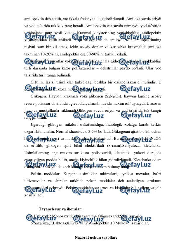  
 
amilopektin deb atalib, xar ikkala fraksiya tula gidrolizlanadi. Amiloza suvda eriydi 
va yod ta’sirida tuk kuk rang beradi. Amilopektin esa suvda erimaydi, yod ta’sirida 
u binafsha rang xosil kiladi. Kraxmal kleysterining yopishkokligi amilopektin 
xususiyatidan kelib chikadi. Turli xil kraxmalda amiloza bilan amilopektinning 
nisbati xam bir xil emas, lekin asosiy donlar va kartoshka kraxmalida amiloza 
taxminan 10-20% ni, amilopektin esa 80-90% ni tashkil kiladi. 
Kraxmal fermentlar yoki kislota ta’sirida chala gidrolizlanganda murakkabligi 
turli darajada bulgan kator polisaxaridlar – dekstrinlar paydo bo’ladi. Ular yod 
ta’sirida turli ranga bulinadi. 
CHulin. Ba’zi usimliklar tarkibidagi boshka bir ozikpolisaxarid inulindir. U 
gidrolizlanganda fruktoza molekulalariga ajraladi. 
Glikogen. Hayvon kraxmali yoki glikogen (S6N10O5)n hayvon larning asosiy 
rezerv polisaxaridi sifatida uglevodlar, almashinuvida muxim rol’ uynaydi. U asosan 
jigar va muskullarda saklanadi.Glikogen suvda eriydi va yod ta’sirida tuk-kungir 
rangga kiradi. 
Jigardagi glikogen mikdori ovkatlanishga, fiziologik xolatga karab keskin 
uzgarishi mumkin. Normal sharoitda u 3-5% bo’ladi. Glikogenni ajratib olish uchun 
hayvon larning jigari va muskullaridan foydalaniladi. Bu uchun a’zo kuchli NaON 
da eritilib, glikogen spirt bilan chuktiriladi (8-rasm).Sellyuloza, kletchatka. 
Usimlailarning eng muxim struktura polisaxaridi, kletchatka yukori darajada 
erimaydigan modda bulib, ancha kiyinchilik bilan gidrolizlanadi. Kletchatka odam 
oshkozon-ichak yulida xech kanday ferment xazm bulmay utadi. 
Pektin moddalar. Kupgina usimliklar tukimalari, ayniksa mevalar, ba’zi 
ildizmevalar va shiralar tarkbida pektin moddalar deb ataladigan struktura 
polisaxaridlari uchraydi. Pektin moddalar saxaroza va kislotalar bilan djem va jele 
xosil kiladi. 
 
        Tayanch suz va iboralar:  
1.Uglevod;2.Monosaxrid;3.Disaxaraid;4.Oligosaxarid;5.Polisaxarid; 
6.Saxaroza;7.Laktoza;8.Kraxmal;9.Amilopektin;10.Mukokolisaxaridlar. 
 
Nazorat uchun savollar: 
