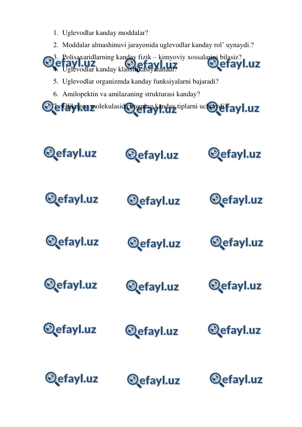  
 
1. Uglevodlar kanday moddalar? 
2. Moddalar almashinuvi jarayonida uglevodlar kanday rol’ uynaydi.? 
3. Polisaxaridlarning kanday fizik – kimyoviy xossalarini bilasiz? 
4. Uglevodlar kanday klassifikasiyalanadi? 
5. Uglevodlar organizmda kanday funksiyalarni bajaradi? 
6. Amilopektin va amilazaning strukturasi kanday? 
7. Glikogen molekulasida bogning kanday tiplarni uchraydi? 
 
