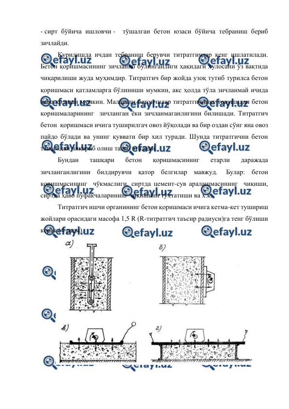  
 
- сирт бўйича ишловчи -  тўшалган бетон юзаси бўйича тебраниш бериб 
зичлайди. 
Қурилишда ичдан тебраниш берувчи титратгичлар кенг ишлатилади. 
Бетон қоришмасининг зичланиб бўлинганлиги ҳақидаги хулосани ўз вақтида 
чиқарилиши жуда муҳимдир. Титратгич бир жойда узоқ тутиб турилса бетон 
қоришмаси қатламларга бўлиниши мумкин, акс ҳолда тўла зичланмай ичида 
ҳаво қолиши мумкин. Малакали бетончилар титратгичнинг товушидан бетон 
қоришмаларининг  зичланган ёки зичланмаганлигини билишади. Титратгич  
бетон  қоришмаси ичига туширилгач овоз йўқолади ва бир оздан сўнг яна овоз 
пайдо бўлади ва унинг қуввати бир хил туради. Шунда титратгични бетон 
танасидан чиқариб олиш талаб этилади. 
Бундан 
ташқари 
бетон 
қоришмасининг 
етарли 
даражада 
зичланганлигини билдирувчи қатор белгилар мавжуд.  Булар: бетон 
қоришмасининг  чўкмаслиги, сиртда цемент-сув аралашмасининг  чиқиши, 
сиртда ҳаво пуфакчаларининг чиқишини тўхтатиши ва х.к. 
Титратгич ишчи органининг бетон қоришмаси ичига кетма-кет тушириш  
жойлари орасидаги масофа 1,5 R (R-титратгич таъсир радиуси)га тенг бўлиши 
керак (4-расм). 
 
 
