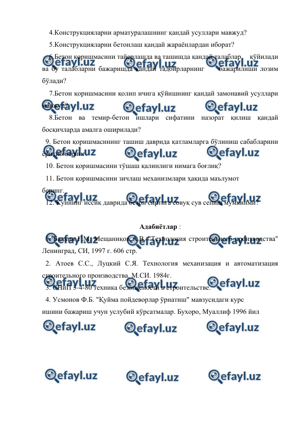  
 
    4.Конструкцияларни арматуралашнинг қандай усуллари мавжуд? 
    5.Конструкцияларни бетонлаш қандай жараёнлардан иборат? 
    6.Бетон қоришмасини тайерлашда ва ташишда қандай талаблар     қўйилади 
ва бу талабларни бажаришда қандай тадбирларнинг     бажарилиши лозим 
бўлади? 
    7.Бетон қоришмасини қолип ичига қўйишнинг қандай замонавий усуллари 
мавжуд? 
    8.Бетон ва темир-бетон ишлари сифатини назорат қилиш қандай 
босқичларда амалга оширилади? 
  9. Бетон қоришмасининг ташиш даврида қатламларга бўлиниш сабабларини 
ёритиб беринг. 
  10. Бетон қоришмасини тўшаш қалинлиги нимага боғлиқ? 
  11. Бетон қоришмасини зичлаш механизмлари ҳақида маълумот 
беринг. 
  12. Куннинг иссиқ даврида бетон сиртига совуқ сув сепиш мумкинми? 
 
Адабиётлар : 
  1. Бадьин Г.М. Мещаниқов А.В. "Технология строительного производства" 
Ленинград, СИ, 1997 г. 606 стр. 
  2. Атоев С.С., Луцкий С.Я. Технология механизация и автоматизация 
строительного производства. М.СИ. 1984г. 
  3. СНиП 3-4-80 техника безопасности в строительстве. 
  4. Усмонов Ф.Б. "Қуйма пойдеворлар ўрнатиш" мавзусидаги курс 
ишини бажариш учун услубий кўрсатмалар. Бухоро, Муаллиф 1996 йил 
 
