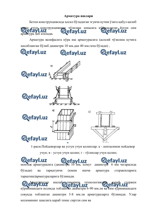  
 
Арматура ишлари 
Бетон конструкциясида ҳосил бўладиган эгувчи кучни ўзига қабул қилиб 
олиш учун конструкциянинг чўзилиш зонасига қўйиладиган йуғон сим 
арматура деб аталади. 
Арматура вазифасига кўра иш арматурасига (асосий чўзилиш кучига 
ҳисобланган бўлиб диаметри 10 мм.дан 40 мм.гача бўлади) ,  
 
 
1-расм.Пойдеворлар ва устун учун қолиплар. а - лентасимон пойдевор 
учун; в - устун учун қолип; г - тўсинлар учун қолип; 
 
монтаж арматурасига (диаметри 10 мм, хомут  диаметри  6 мм чегарасида 
бўлади) 
ва 
тарқатувчи 
(юкни 
ишчи 
арматура 
стерженларига 
тарқатиш)арматураларига бўлинади. 
Арматуралар 
ишлаб 
чиқариш 
технологиясига 
қараб 
стержен 
кўринишидаги иссиқда тобланган диаметри 6-90 мм.ли ва сим кўринишидаги 
совуқда тобланган диаметри 3-8 мм.ли арматураларга бўлинади. Улар 
кесимининг шаклига қараб текис сиртли сим ва 
