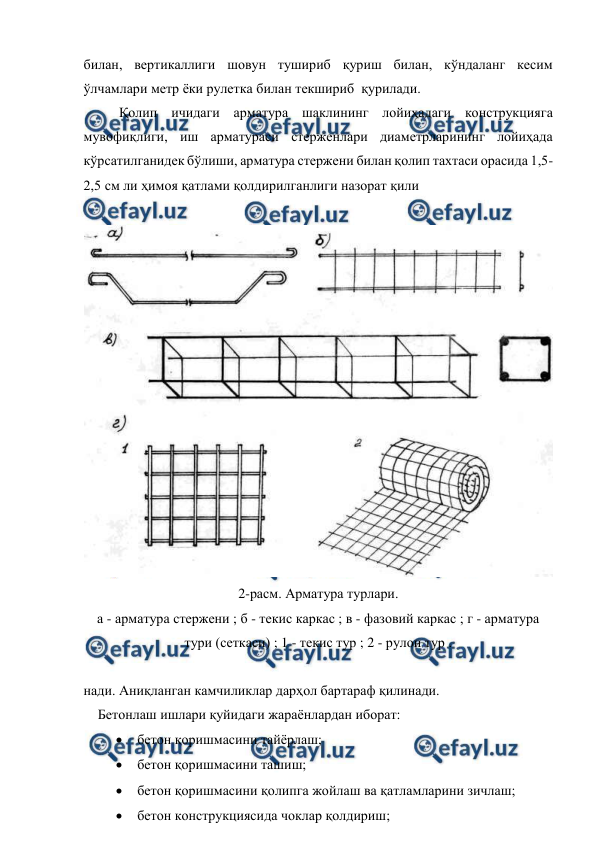  
 
билан, вертикаллиги шовун тушириб қуриш билан, кўндаланг кесим 
ўлчамлари метр ёки рулетка билан текшириб  қурилади. 
Қолип ичидаги арматура шаклининг лойиҳадаги конструкцияга 
мувофиқлиги, иш арматураси стерженлари диаметрларининг лойиҳада 
кўрсатилганидек бўлиши, арматура стержени билан қолип тахтаси орасида 1,5-
2,5 см ли ҳимоя қатлами қолдирилганлиги назорат қили 
 
 
2-расм. Арматура турлари. 
а - арматура стержени ; б - текис каркас ; в - фазовий каркас ; г - арматура 
тури (сеткаси) ; 1 - текис тур ; 2 - рулон тур . 
 
нади. Аниқланган камчиликлар дарҳол бартараф қилинади. 
Бетонлаш ишлари қуйидаги жараёнлардан иборат: 
  бетон қоришмасини тайёрлаш; 
  бетон қоришмасини ташиш; 
  бетон қоришмасини қолипга жойлаш ва қатламларини зичлаш; 
  бетон конструкциясида чоклар қолдириш; 
