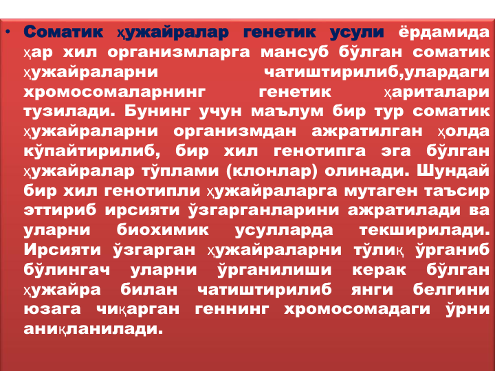 • Соматик
ҳужайралар
генетик
усули
ёрдамида
ҳар хил организмларга мансуб бўлган соматик
ҳужайраларни
чатиштирилиб,улардаги
хромосомаларнинг
генетик
ҳариталари
тузилади. Бунинг учун маълум бир тур соматик
ҳужайраларни
организмдан
ажратилган
ҳолда
кўпайтирилиб,
бир
хил
генотипга
эга
бўлган
ҳужайралар тўплами (клонлар) олинади. Шундай
бир хил генотипли ҳужайраларга мутаген таъсир
эттириб ирсияти ўзгарганларини ажратилади ва
уларни
биохимик
усулларда
текширилади.
Ирсияти ўзгарган ҳужайраларни тўлиқ ўрганиб
бўлингач
уларни
ўрганилиши
керак
бўлган
ҳужайра
билан
чатиштирилиб
янги
белгини
юзага
чиқарган
геннинг
хромосомадаги
ўрни
аниқланилади.
