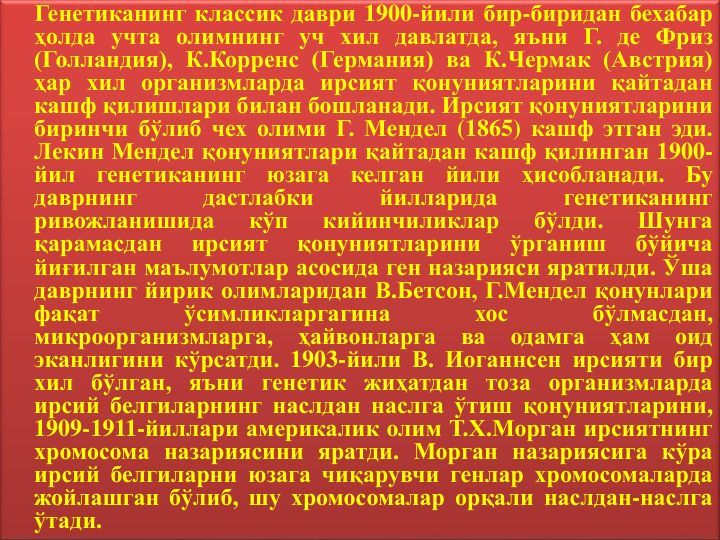 Генетиканинг классик даври 1900-йили бир-биридан бехабар
ҳолда учта олимнинг уч хил давлатда, яъни Г. де Фриз
(Голландия), К.Корренс (Германия) ва К.Чермак (Австрия)
ҳар хил организмларда ирсият қонуниятларини қайтадан
кашф қилишлари билан бошланади. Ирсият қонуниятларини
биринчи бўлиб чех олими Г. Мендел (1865) кашф этган эди.
Лекин Мендел қонуниятлари қайтадан кашф қилинган 1900-
йил
генетиканинг
юзага
келган
йили
ҳисобланади.
Бу
даврнинг
дастлабки
йилларида
генетиканинг
ривожланишида
кўп
кийинчиликлар
бўлди.
Шунга
қарамасдан
ирсият
қонуниятларини
ўрганиш
бўйича
йиғилган маълумотлар асосида ген назарияси яратилди. Ўша
даврнинг йирик олимларидан В.Бетcон, Г.Мендел қонунлари
фақат
ўсимликларгагина
хос
бўлмасдан,
микроорганизмларга,
ҳайвонларга
ва
одамга
ҳам
оид
эканлигини кўрсатди. 1903-йили В. Иоганнсен ирсияти бир
хил бўлган, яъни генетик жиҳатдан тоза организмларда
ирсий белгиларнинг наслдан наслга ўтиш қонуниятларини,
1909-1911-йиллари америкалик олим Т.Х.Морган ирсиятнинг
хромосома назариясини яратди. Морган назариясига кўра
ирсий белгиларни юзага чиқарувчи генлар хромосомаларда
жойлашган бўлиб, шу хромосомалар орқали наслдан-наслга
ўтади.
