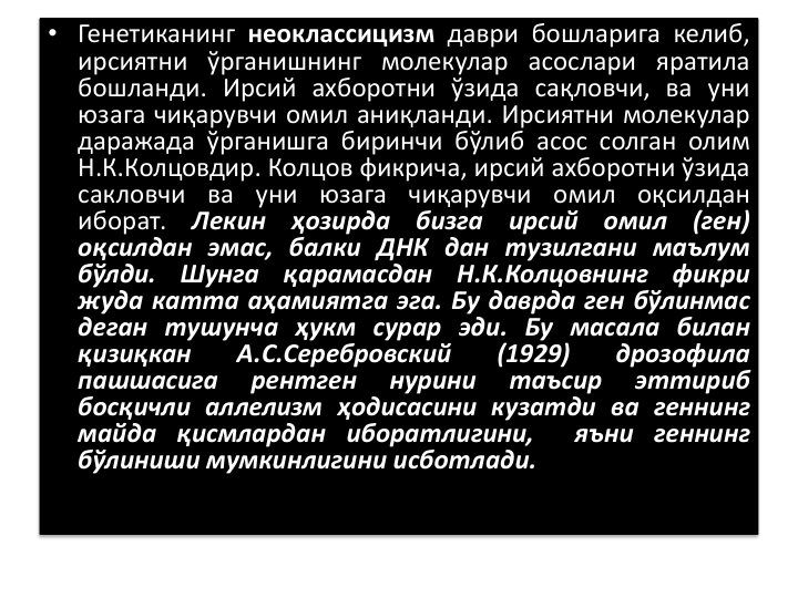 • Генетиканинг неоклассицизм даври бошларига келиб,
ирсиятни ўрганишнинг молекулар асослари яратила
бошланди. Ирсий ахборотни ўзида сақловчи, ва уни
юзага чиқарувчи омил аниқланди. Ирсиятни молекулар
даражада ўрганишга биринчи бўлиб асос солган олим
Н.К.Колцовдир. Колцов фикрича, ирсий ахборотни ўзида
сакловчи ва уни юзага чиқарувчи омил оқсилдан
иборат.
Лекин
ҳозирда
бизга
ирсий
омил
(ген)
оқсилдан эмас, балки ДНК дан тузилгани маълум
бўлди.
Шунга
қарамасдан
Н.К.Колцовнинг
фикри
жуда катта аҳамиятга эга. Бу даврда ген бўлинмас
деган тушунча ҳукм сурар эди. Бу масала билан
қизиқкан
А.С.Серебровский
(1929)
дрозофила
пашшасига
рентген
нурини
таъсир
эттириб
босқичли аллелизм ҳодисасини кузатди ва геннинг
майда қисмлардан иборатлигини,
яъни геннинг
бўлиниши мумкинлигини исботлади.
