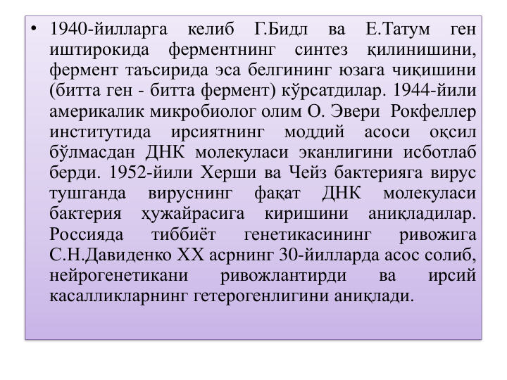 • 1940-йилларга
келиб
Г.Бидл
ва
Е.Татум
ген
иштирокида
ферментнинг
синтез
қилинишини,
фермент таъсирида эса белгининг юзага чиқишини
(битта ген - битта фермент) кўрсатдилар. 1944-йили
америкалик микробиолог олим О. Эвери Рокфеллер
институтида
ирсиятнинг
моддий
асоси
оқсил
бўлмасдан ДНК молекуласи эканлигини исботлаб
берди. 1952-йили Херши ва Чейз бактерияга вирус
тушганда
вируснинг
фақат
ДНК
молекуласи
бактерия
ҳужайрасига
киришини
аниқладилар.
Россияда
тиббиёт
генетикасининг
ривожига
С.Н.Давиденко ХХ асрнинг 30-йилларда асос солиб,
нейрогенетикани
ривожлантирди
ва
ирсий
касалликларнинг гетерогенлигини аниқлади.
