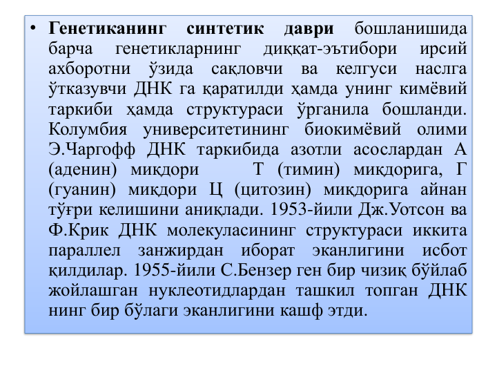 • Генетиканинг
синтетик
даври
бошланишида
барча
генетикларнинг
диққат-эътибори
ирсий
ахборотни
ўзида
сақловчи
ва
келгуси
наслга
ўтказувчи ДНК га қаратилди ҳамда унинг кимёвий
таркиби ҳамда структураси ўрганила бошланди.
Колумбия
университетининг
биокимёвий
олими
Э.Чаргофф ДНК таркибида азотли асослардан А
(аденин) миқдори
Т (тимин) миқдорига, Г
(гуанин) миқдори Ц (цитозин) миқдорига айнан
тўғри келишини аниқлади. 1953-йили Дж.Уотсон ва
Ф.Крик ДНК молекуласининг структураси иккита
параллел
занжирдан
иборат
эканлигини
исбот
қилдилар. 1955-йили С.Бензер ген бир чизиқ бўйлаб
жойлашган нуклеотидлардан ташкил топган ДНК
нинг бир бўлаги эканлигини кашф этди.
