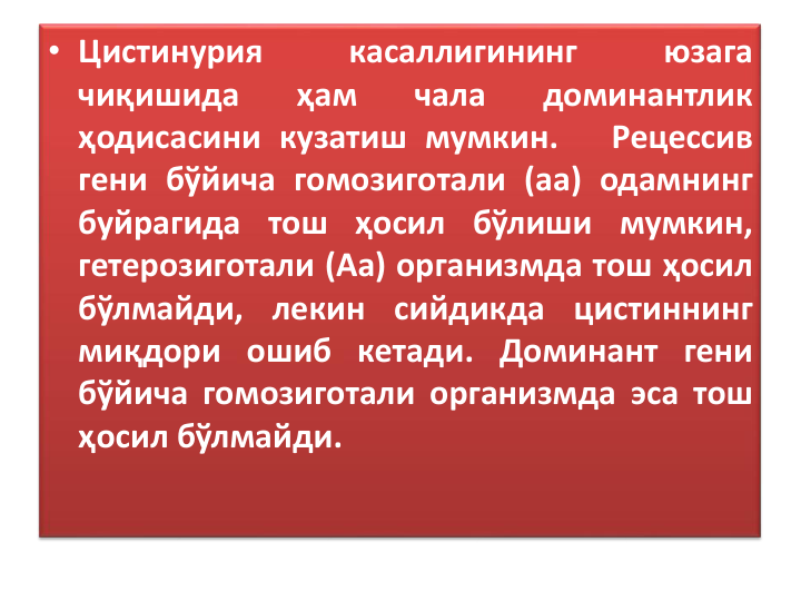 • Цистинурия
касаллигининг
юзага
чиқишида
ҳам
чала
доминантлик
ҳодисасини кузатиш мумкин.
Рецессив
гени бўйича гомозиготали (аа) одамнинг
буйрагида тош ҳосил бўлиши мумкин,
гетерозиготали (Аа) организмда тош ҳосил
бўлмайди, лекин сийдикда цистиннинг
миқдори ошиб кетади. Доминант гени
бўйича гомозиготали организмда эса тош
ҳосил бўлмайди.
