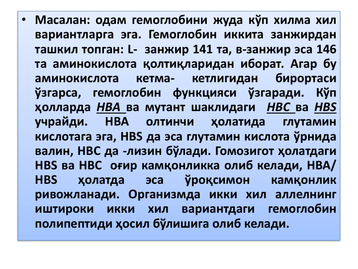 • Масалан: одам гемоглобини жуда кўп хилма хил
вариантларга эга. Гемоглобин иккита занжирдан
ташкил топган: L- занжир 141 та, в-занжир эса 146
та аминокислота қолтиқларидан иборат. Агар бу
аминокислота
кетма-
кетлигидан
бирортаси
ўзгарса,
гемоглобин
функцияси
ўзгаради.
Кўп
ҳолларда НВА ва мутант шаклидаги
НВС ва НВS
учрайди.
НВА
олтинчи
ҳолатида
глутамин
кислотага эга, НВS да эса глутамин кислота ўрнида
валин, НВС да -лизин бўлади. Гомозигот ҳолатдаги
НВS ва НВС оғир камқонликка олиб келади, НВА/
НВS
ҳолатда
эса
ўроқсимон
камқонлик
ривожланади. Организмда икки хил аллелнинг
иштироки
икки
хил
вариантдаги
гемоглобин
полипептиди ҳосил бўлишига олиб келади.
