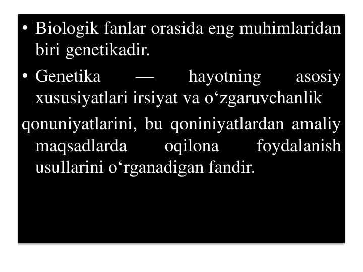 • Biologik fanlar orasida eng muhimlaridan
biri genetikadir.
• Genetika
—
hayotning
asosiy
xususiyatlari irsiyat va o‘zgaruvchanlik
qonuniyatlarini, bu qoniniyatlardan amaliy
maqsadlarda
oqilona
foydalanish
usullarini o‘rganadigan fandir.
