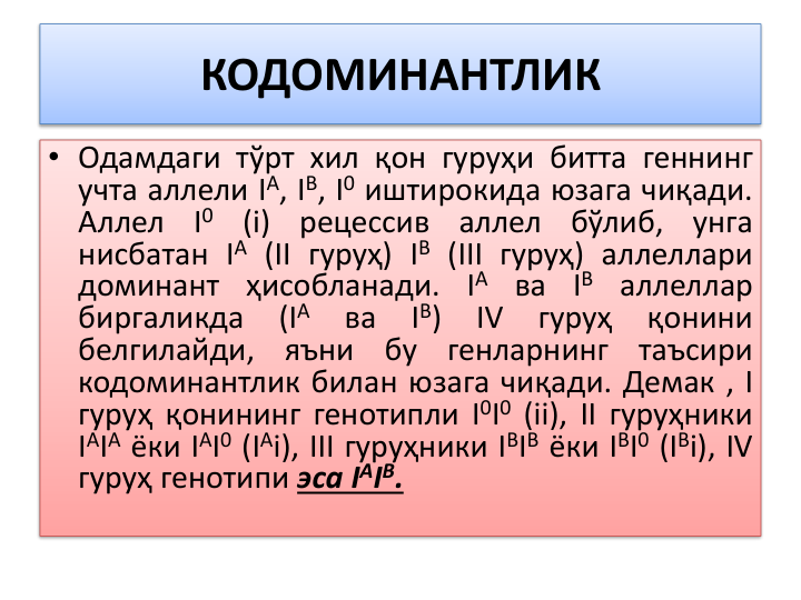 КОДОМИНАНТЛИК
• Одамдаги тўрт хил қон гуруҳи битта геннинг
учта аллели IА, IB, I0 иштирокида юзага чиқади.
Аллел
I0
(i)
рецессив
аллел
бўлиб,
унга
нисбатан IА (II гуруҳ) IB (III гуруҳ) аллеллари
доминант ҳисобланади. IА ва IB аллеллар
биргаликда
(IА
ва
IB)
IV
гуруҳ
қонини
белгилайди,
яъни
бу
генларнинг
таъсири
кодоминантлик билан юзага чиқади. Демак , I
гуруҳ қонининг генотипли I0I0 (ii), II гуруҳники
IАIА ёки IАI0 (IАi), III гуруҳники IBIB ёки IBI0 (IBi), IV
гуруҳ генотипи эса IAIB.
