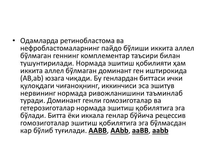 • Одамларда ретинобластома ва
нефробластомаларнинг пайдо бўлиши иккита аллел
бўлмаган геннинг комплементар таъсири билан
тушунтирилади. Нормада эшитиш қобилияти ҳам 
иккита аллел бўлмаган доминант ген иштирокида
(АB,аb) юзага чиқади. Бу генлардан биттаси ички
қулоқдаги чиғаноқнинг, иккинчиси эса эшитув
нервининг нормада ривожланишини таъминлаб
туради. Доминант генли гомозиготалар ва
гетерозиготалар нормада эшитиш қобилятига эга
бўлади. Битта ёки иккала генлар бўйича рецессив
гомозиготалар эшитиш қобилятига эга бўлмасдан
кар бўлиб туғилади. AABB, AAbb, aaBB, aabb
