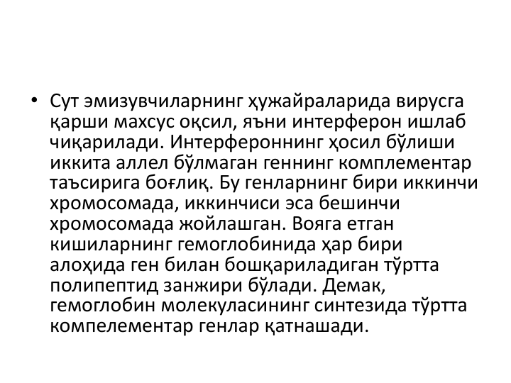 • Сут эмизувчиларнинг ҳужайраларида вирусга
қарши махсус оқсил, яъни интерферон ишлаб
чиқарилади. Интерфероннинг ҳосил бўлиши
иккита аллел бўлмаган геннинг комплементар
таъсирига боғлиқ. Бу генларнинг бири иккинчи
хромосомада, иккинчиси эса бешинчи
хромосомада жойлашган. Вояга етган
кишиларнинг гемоглобинида ҳар бири
алоҳида ген билан бошқариладиган тўртта
полипептид занжири бўлади. Демак, 
гемоглобин молекуласининг синтезида тўртта
компелементар генлар қатнашади. 
