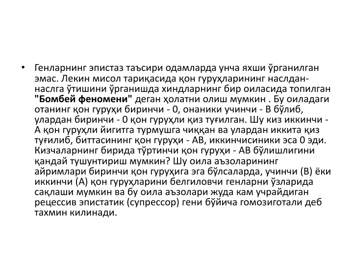 •
Генларнинг эпистаз таъсири одамларда унча яхши ўрганилган
эмас. Лекин мисол тариқасида қон гуруҳларининг наслдан-
наслга ўтишини ўрганишда хиндларнинг бир оиласида топилган
"Бомбей феномени" деган ҳолатни олиш мумкин . Бу оиладаги
отанинг қон гуруҳи биринчи - 0, онаники учинчи - В бўлиб, 
улардан биринчи - 0 қон гуруҳли қиз туғилган. Шу киз иккинчи -
А қон гуруҳли йигитга турмушга чиққан ва улардан иккита қиз 
туғилиб, биттасининг қон гуруҳи - АВ, иккинчисиники эса 0 эди. 
Кизчаларнинг бирида тўртинчи қон гуруҳи - АВ бўлишлигини
қандай тушунтириш мумкин? Шу оила аъзоларининг
айримлари биринчи қон гуруҳига эга бўлсаларда, учинчи (B) ёки
иккинчи (А) қон гуруҳларини белгиловчи генларни ўзларида
сақлаши мумкин ва бу оила аъзолари жуда кам учрайдиган
рецессив эпистатик (супрессор) гени бўйича гомозиготали деб
тахмин килинади. 
