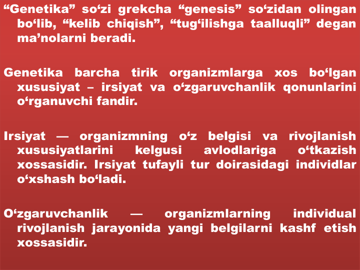 “Genetika” so‘zi grekcha “genesis” so‘zidan olingan
bo‘lib, “kelib chiqish”, “tug‘ilishga taalluqli” degan
ma’nolarni beradi.
Genetika
barcha
tirik
organizmlarga
xos
bo‘lgan
xususiyat – irsiyat va o‘zgaruvchanlik qonunlarini
o‘rganuvchi fandir.
Irsiyat
—
organizmning
o‘z
belgisi
va
rivojlanish
xususiyatlarini
kelgusi
avlodlariga
o‘tkazish
xossasidir. Irsiyat tufayli tur doirasidagi individlar
o‘xshash bo‘ladi.
O‘zgaruvchanlik
—
organizmlarning
individual
rivojlanish jarayonida yangi belgilarni kashf etish
xossasidir.
