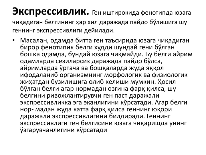 Экспрессивлик. Ген иштирокида фенотипда юзага
чиқадиган белгининг ҳар хил даражада пайдо бўлишига шу
геннинг экспрессивлиги дейилади. 
• Масалан, одамда битта ген таъсирида юзага чиқадиган 
бирор фенотипик белги худди шундай гени бўлган
бошқа одамда, бундай юзага чиқмайди. Бу белги айрим
одамларда сезиларсиз даражада пайдо бўлса, 
айримларда ўртача ва бошқаларда жуда яққол 
ифодаланиб организмнинг морфологик ва физиологик
жиҳатдан бузилишига олиб келиши мумкин. Ҳосил 
бўлган белги агар нормадан озгина фарқ қилса, шу
белгини ривожлантирувчи ген паст даражали
экспрессивликка эга эканлигини кўрсатади. Агар белги
нор- мадан жуда катта фарқ қилса геннинг юқори 
даражали экспрессивлигини билдиради. Геннинг
экспрессивлиги ген белгисини юзага чиқаришда унинг
ўзгарувчанлигини кўрсатади
