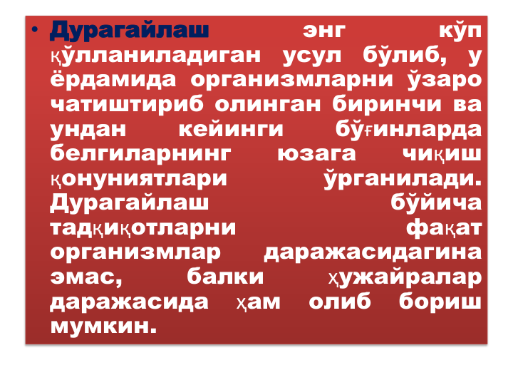 • Дурагайлаш
энг
кўп
қўлланиладиган
усул
бўлиб,
у
ёрдамида организмларни ўзаро
чатиштириб олинган биринчи ва
ундан
кейинги
бўғинларда
белгиларнинг
юзага
чиқиш
қонуниятлари
ўрганилади.
Дурагайлаш
бўйича
тадқиқотларни
фақат
организмлар
даражасидагина
эмас,
балки
ҳужайралар
даражасида
ҳам
олиб
бориш
мумкин.
