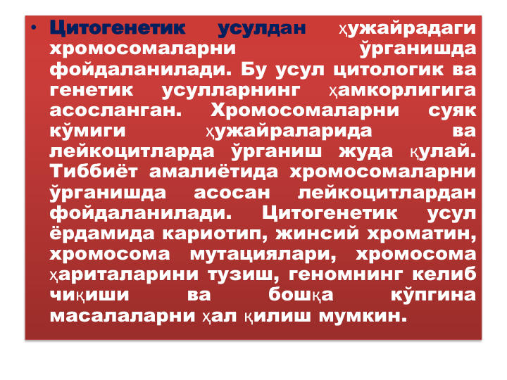 • Цитогенетик
усулдан
ҳужайрадаги
хромосомаларни
ўрганишда
фойдаланилади. Бу усул цитологик ва
генетик
усулларнинг
ҳамкорлигига
асосланган.
Хромосомаларни
суяк
кўмиги
ҳужайраларида
ва
лейкоцитларда
ўрганиш
жуда
қулай.
Тиббиёт амалиётида хромосомаларни
ўрганишда
асосан
лейкоцитлардан
фойдаланилади.
Цитогенетик
усул
ёрдамида кариотип, жинсий хроматин,
хромосома
мутациялари,
хромосома
ҳариталарини тузиш, геномнинг келиб
чиқиши
ва
бошқа
кўпгина
масалаларни ҳал қилиш мумкин.
